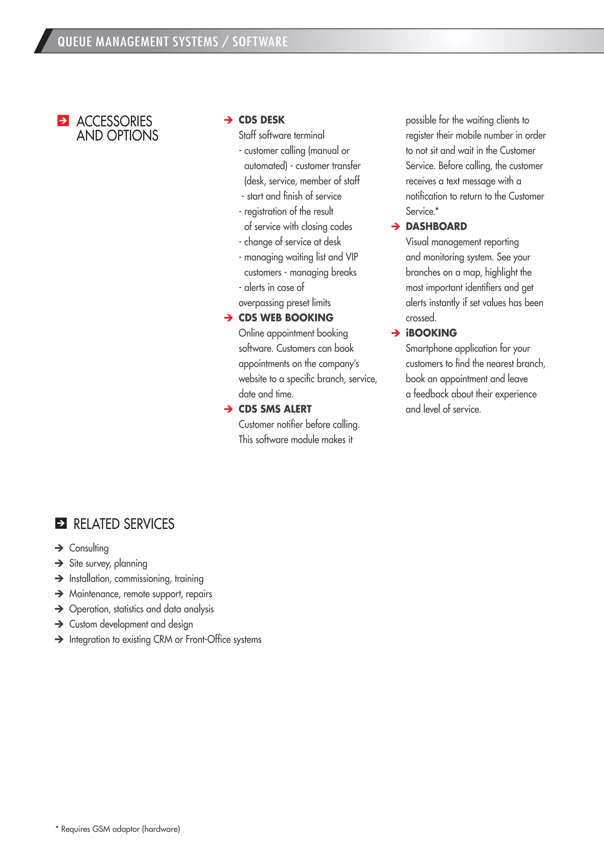 38 
ACCESSORIES 
AND OPTIONS CDS DESK 
Staff software terminal 
- customer calling (manual or automated) - customer transfer (desk, service, member of staff 
- start and finish of service 
- registration of the result 
of service with closing codes 
- change of service at desk 
- managing waiting list and VIP customers - managing breaks 
- alerts in case of 
overpassing preset limits CDS WEB BOOKING 
Online appointment booking software. Customers can book appointments on the company’s website to a specific branch, service, date and time. CDS SMS ALERT 
Customer notifier before calling. 
This software module makes it possible for the waiting clients to register their mobile number in order to not sit and wait in the Customer Service. Before calling, the customer receives a text message with a notification to return to the Customer Service.* DASHBOARD 
Visual management reporting and monitoring system. See your branches on a map, highlight the most important identifiers and get alerts instantly if set values has been crossed. iBOOKING 
Smartphone application for your customers to find the nearest branch, book an appointment and leave 
a feedback about their experience 
and level of service. 
RELATED SERVICES Consulting Site survey, planning Installation, commissioning, training Maintenance, remote support, repairs Operation, statistics and data analysis Custom development and design Integration to existing CRM or Front-Office systems 
QUEUE MANAGEMENT SYSTEMS / SOFTWARE 
* Requires GSM adaptor (hardware)  
