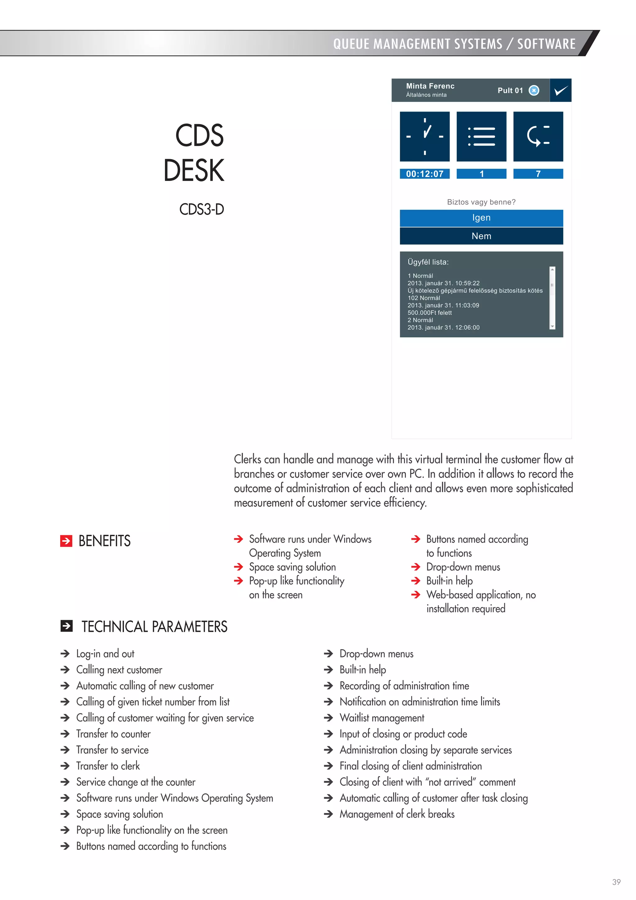 39 
Clerks can handle and manage with this virtual terminal the customer flow at branches or customer service over own PC. In addition it allows to record the outcome of administration of each client and allows even more sophisticated measurement of customer service efficiency. 
CDS 
DESK 
Software runs under Windows Operating System 
Space saving solution 
Pop-up like functionality 
on the screen 
Buttons named according 
to functions 
Drop-down menus 
Built-in help 
Web-based application, no installation required 
BENEFITS 
TECHNICAL PARAMETERS Log-in and out Calling next customer Automatic calling of new customer Calling of given ticket number from list Calling of customer waiting for given service Transfer to counter Transfer to service Transfer to clerk Service change at the counter Software runs under Windows Operating System Space saving solution Pop-up like functionality on the screen Buttons named according to functions Drop-down menus Built-in help Recording of administration time Notification on administration time limits Waitlist management Input of closing or product code Administration closing by separate services Final closing of client administration Closing of client with “not arrived” comment Automatic calling of customer after task closing Management of clerk breaks 
QUEUE MANAGEMENT SYSTEMS / SOFTWARE 
CDS3-D  