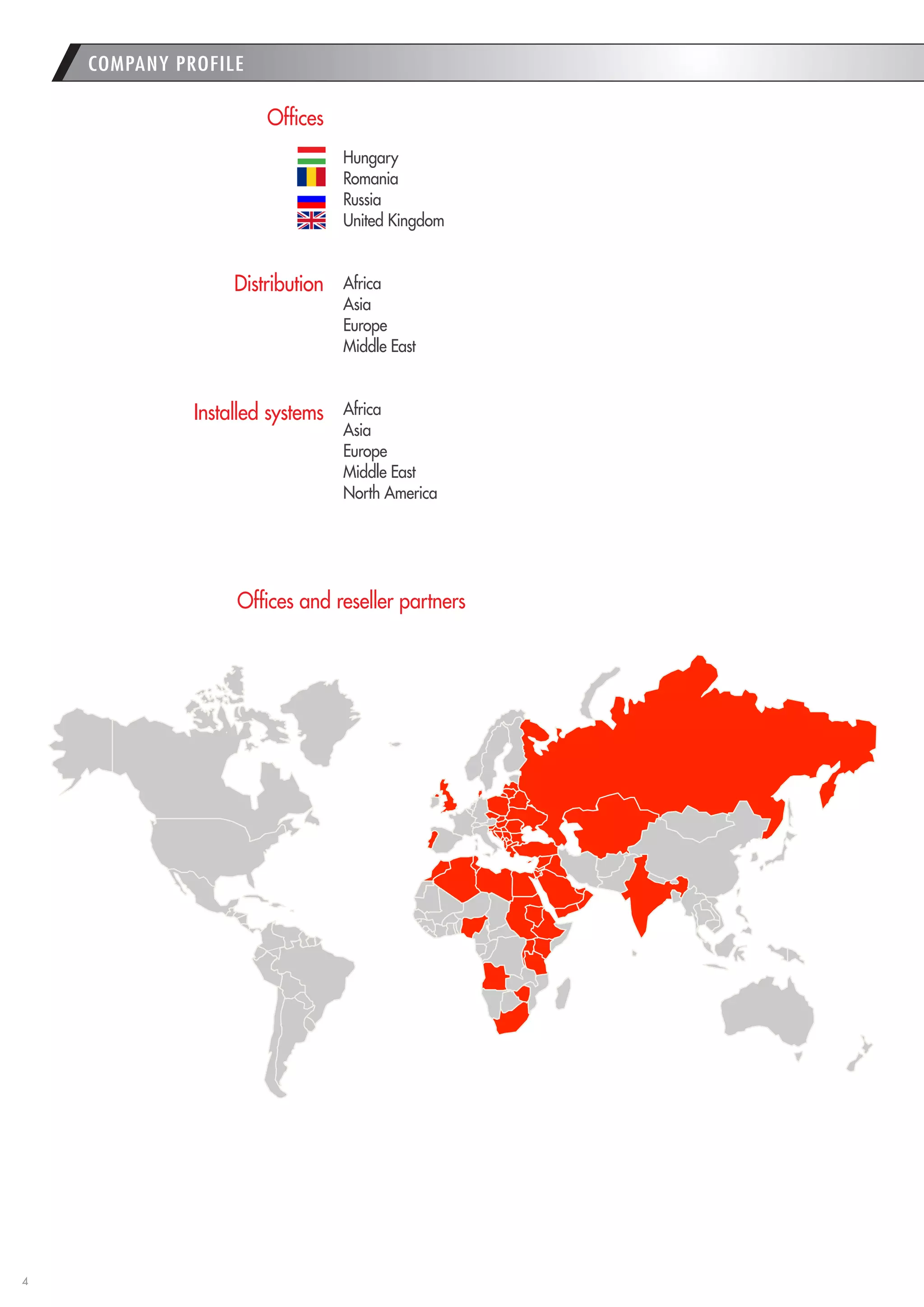 4 
COMPANY PROFILE 
Offices 
Distribution 
Installed systems 
Offices and reseller partners 
Hungary 
Romania 
Russia 
United Kingdom 
Africa 
Asia 
Europe 
Middle East 
Africa 
Asia 
Europe 
Middle East 
North America 
1  