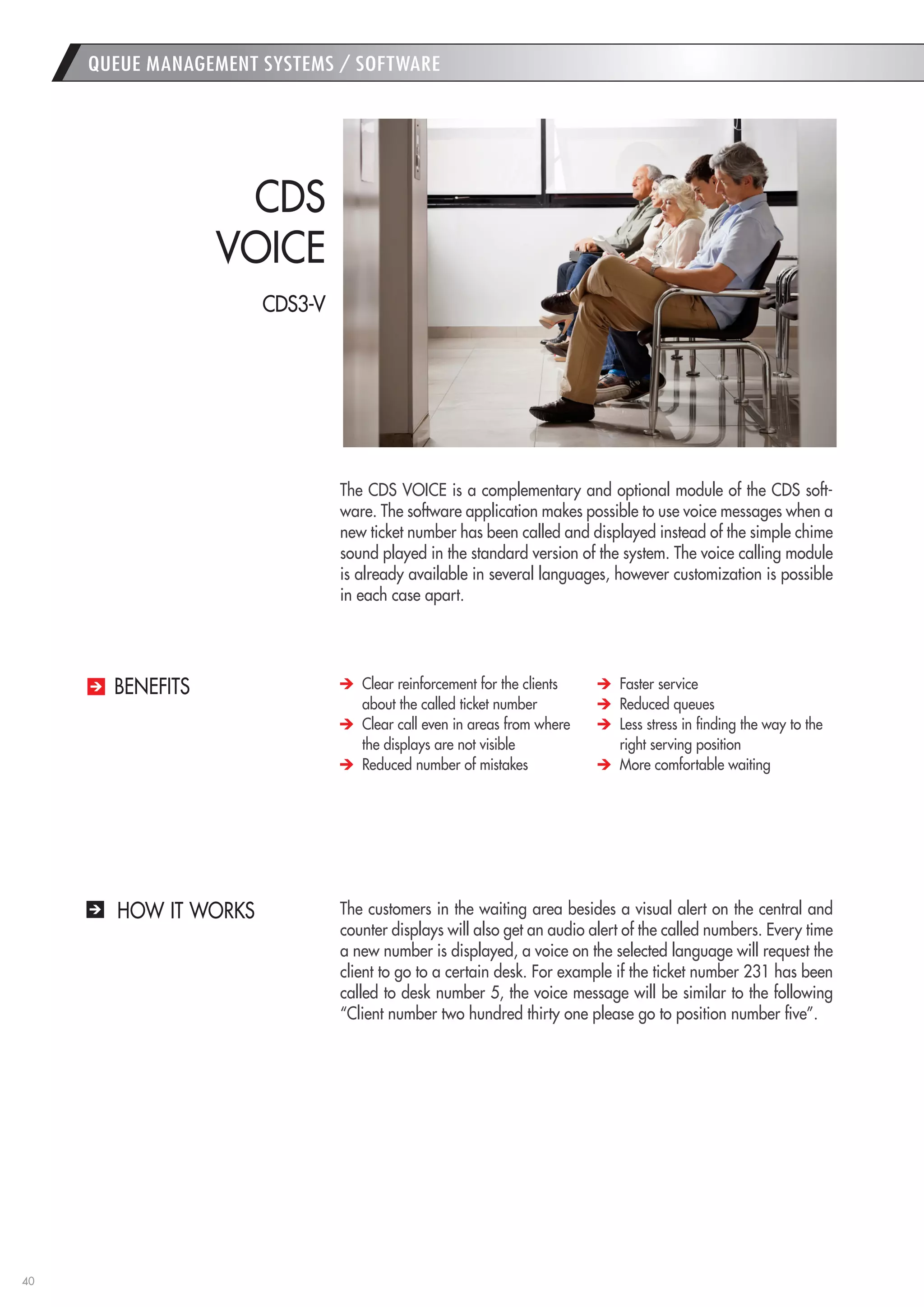 40 
The CDS VOICE is a complementary and optional module of the CDS software. The software application makes possible to use voice messages when a new ticket number has been called and displayed instead of the simple chime sound played in the standard version of the system. The voice calling module is already available in several languages, however customization is possible in each case apart. 
The customers in the waiting area besides a visual alert on the central and counter displays will also get an audio alert of the called numbers. Every time a new number is displayed, a voice on the selected language will request the client to go to a certain desk. For example if the ticket number 231 has been called to desk number 5, the voice message will be similar to the following “Client number two hundred thirty one please go to position number five”. 
CDS 
VOICE 
Clear reinforcement for the clients about the called ticket number 
Clear call even in areas from where the displays are not visible 
Reduced number of mistakes 
Faster service 
Reduced queues 
Less stress in finding the way to the right serving position 
More comfortable waiting 
BENEFITS 
QUEUE MANAGEMENT SYSTEMS / SOFTWARE 
HOW IT WORKS 
CDS3-V  