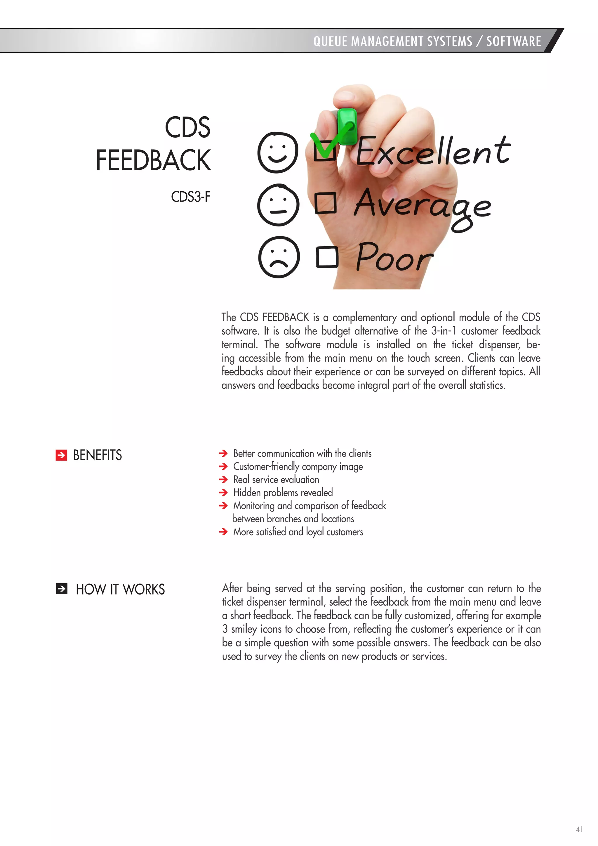 41 
HOW IT WORKS 
The CDS FEEDBACK is a complementary and optional module of the CDS software. It is also the budget alternative of the 3-in-1 customer feedback terminal. The software module is installed on the ticket dispenser, being accessible from the main menu on the touch screen. Clients can leave feedbacks about their experience or can be surveyed on different topics. All answers and feedbacks become integral part of the overall statistics. 
After being served at the serving position, the customer can return to the ticket dispenser terminal, select the feedback from the main menu and leave a short feedback. The feedback can be fully customized, offering for example 3 smiley icons to choose from, reflecting the customer’s experience or it can be a simple question with some possible answers. The feedback can be also used to survey the clients on new products or services. 
CDS 
FEEDBACK Better communication with the clients Customer-friendly company image Real service evaluation Hidden problems revealed Monitoring and comparison of feedback 
between branches and locations More satisfied and loyal customers 
BENEFITS 
QUEUE MANAGEMENT SYSTEMS / SOFTWARE 
CDS3-F  
