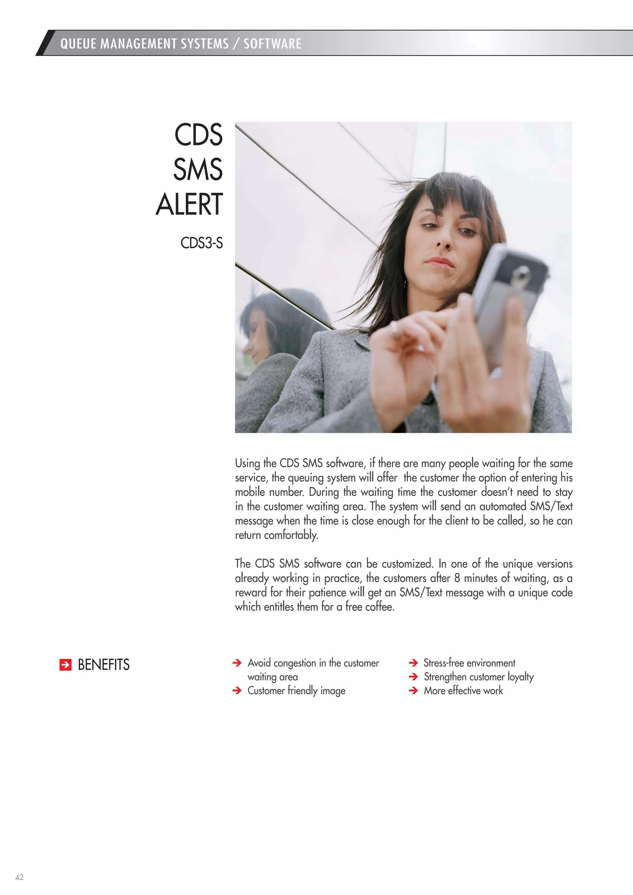 42 
QUEUE MANAGEMENT SYSTEMS / SOFTWARE 
Using the CDS SMS software, if there are many people waiting for the same service, the queuing system will offer the customer the option of entering his mobile number. During the waiting time the customer doesn’t need to stay in the customer waiting area. The system will send an automated SMS/Text message when the time is close enough for the client to be called, so he can return comfortably. 
The CDS SMS software can be customized. In one of the unique versions already working in practice, the customers after 8 minutes of waiting, as a reward for their patience will get an SMS/Text message with a unique code which entitles them for a free coffee. 
CDS 
SMS 
ALERT Avoid congestion in the customer waiting area Customer friendly image Stress-free environment Strengthen customer loyalty More effective work 
BENEFITS 
CDS3-S  