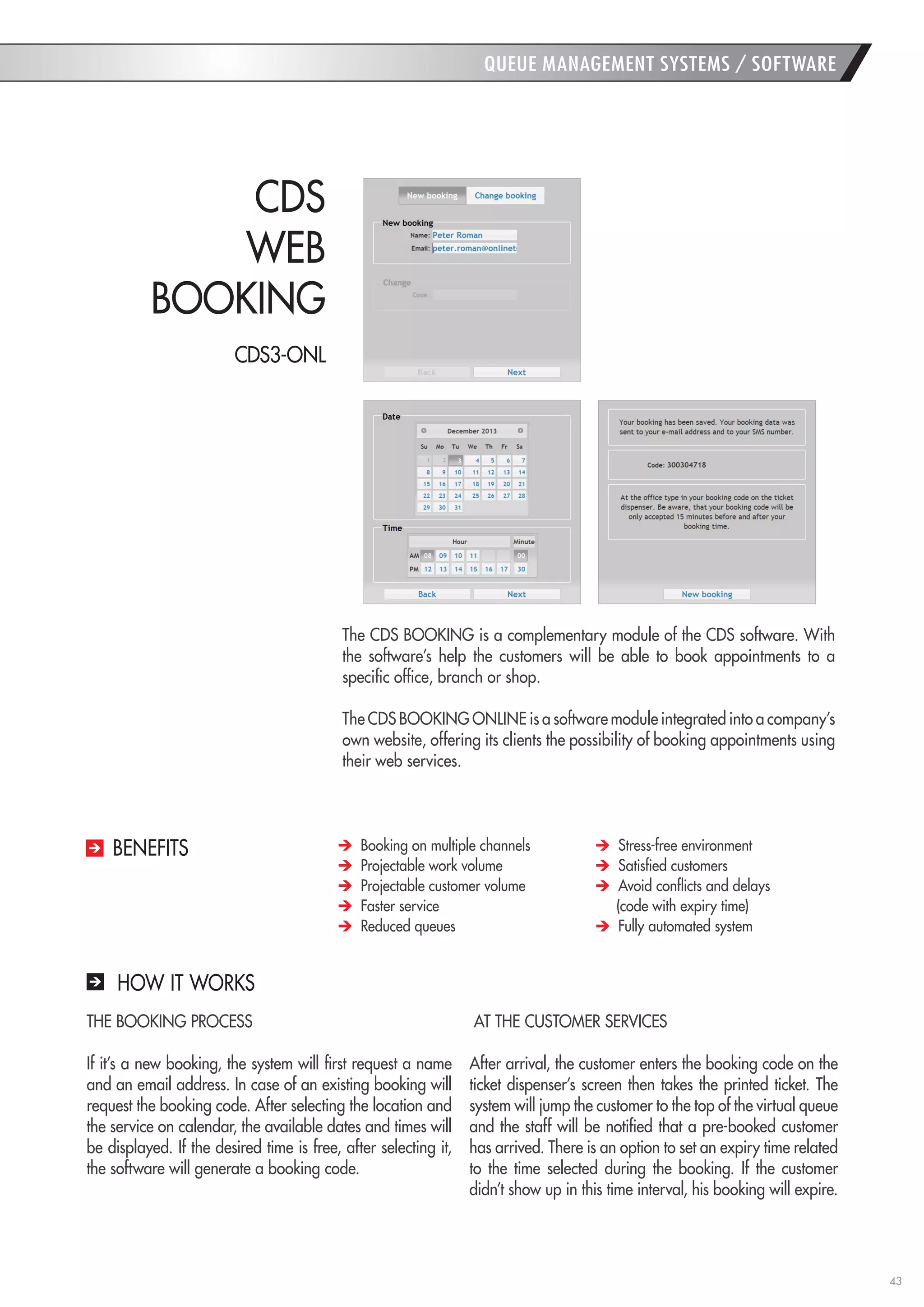 43 
QUEUE MANAGEMENT SYSTEMS / SOFTWARE 
HOW IT WORKS 
THE BOOKING PROCESS 
If it’s a new booking, the system will first request a name and an email address. In case of an existing booking will request the booking code. After selecting the location and the service on calendar, the available dates and times will be displayed. If the desired time is free, after selecting it, the software will generate a booking code. 
AT THE CUSTOMER SERVICES 
After arrival, the customer enters the booking code on the ticket dispenser’s screen then takes the printed ticket. The system will jump the customer to the top of the virtual queue and the staff will be notified that a pre-booked customer has arrived. There is an option to set an expiry time related to the time selected during the booking. If the customer didn’t show up in this time interval, his booking will expire. 
The CDS BOOKING is a complementary module of the CDS software. With the software’s help the customers will be able to book appointments to a specific office, branch or shop. 
The CDS BOOKING ONLINE is a software module integrated into a company’s own website, offering its clients the possibility of booking appointments using their web services. 
CDS 
WEB 
BOOKING Booking on multiple channels Projectable work volume Projectable customer volume Faster service Reduced queues Stress-free environment Satisfied customers Avoid conflicts and delays 
(code with expiry time) Fully automated system 
BENEFITS 
CDS3-ONL  