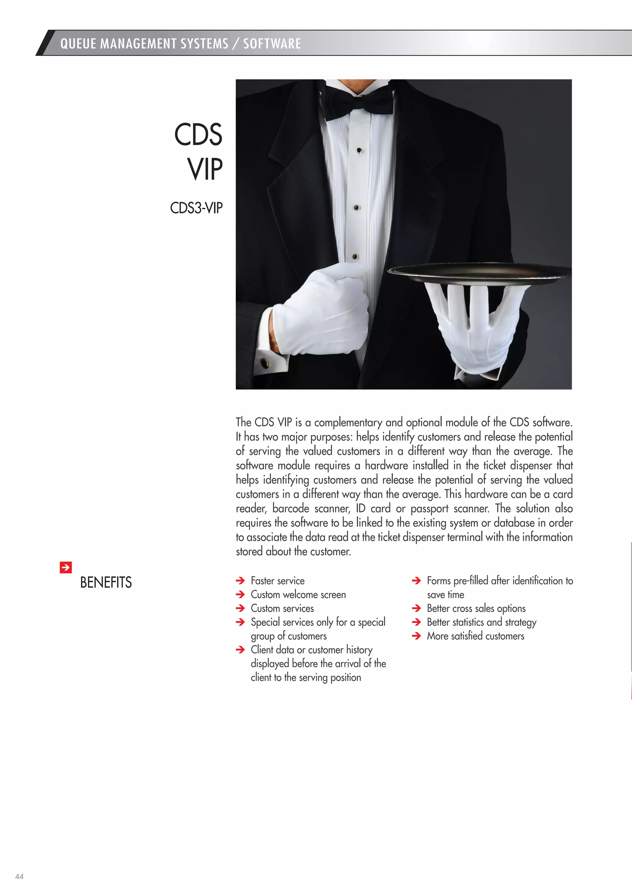 44 
The CDS VIP is a complementary and optional module of the CDS software. It has two major purposes: helps identify customers and release the potential of serving the valued customers in a different way than the average. The software module requires a hardware installed in the ticket dispenser that helps identifying customers and release the potential of serving the valued customers in a different way than the average. This hardware can be a card reader, barcode scanner, ID card or passport scanner. The solution also requires the software to be linked to the existing system or database in order to associate the data read at the ticket dispenser terminal with the information stored about the customer. 
CDS 
VIP 
Faster service 
Custom welcome screen 
Custom services 
Special services only for a special group of customers 
Client data or customer history displayed before the arrival of the client to the serving position 
Forms pre-filled after identification to save time 
Better cross sales options 
Better statistics and strategy 
More satisfied customers 
BENEFITS 
QUEUE MANAGEMENT SYSTEMS / SOFTWARE 
CDS3-VIP  