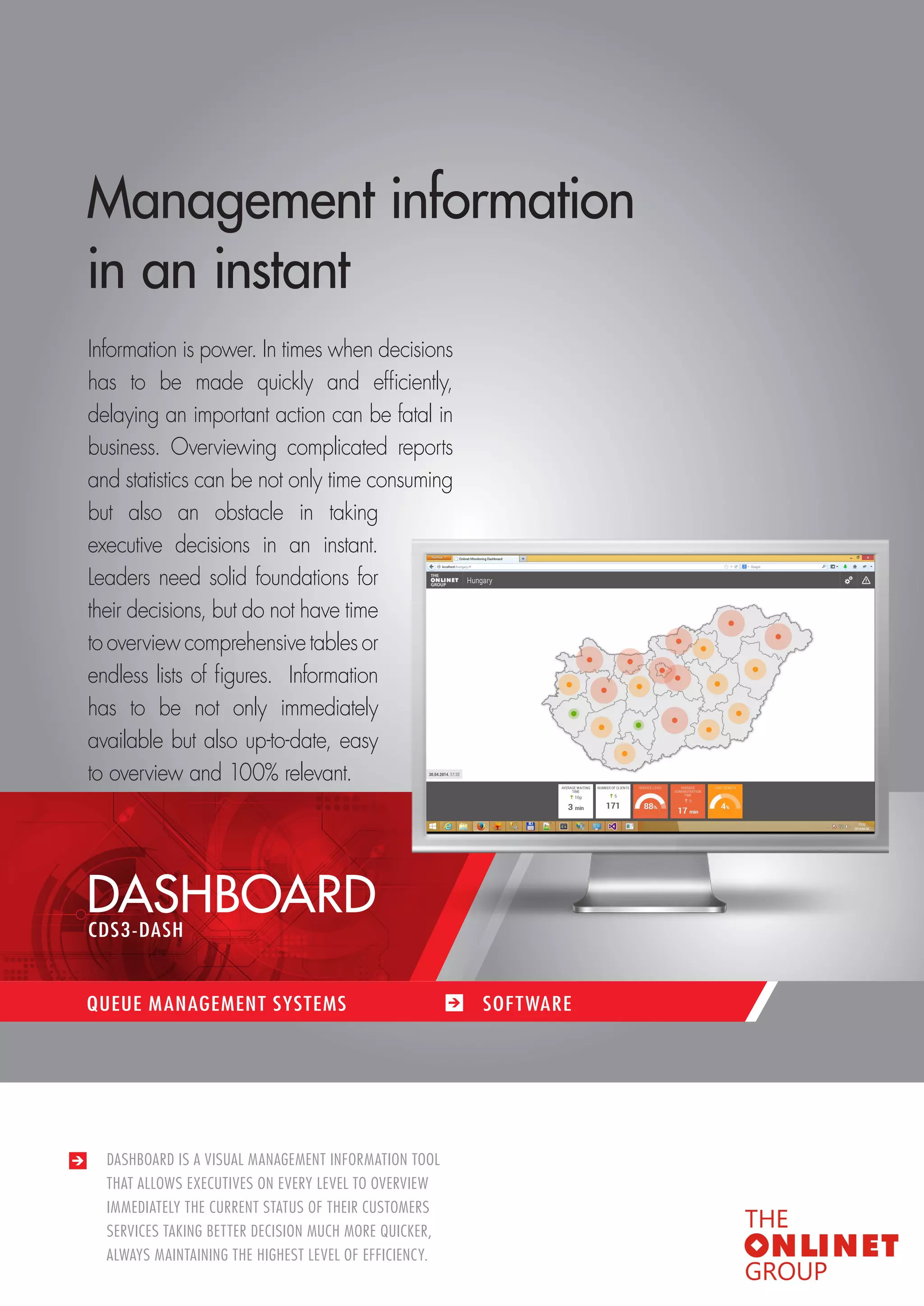 45 
DASHBOARD IS A VISUAL MANAGEMENT INFORMATION TOOL 
THAT ALLOWS EXECUTIVES ON EVERY LEVEL TO OVERVIEW 
IMMEDIATELY THE CURRENT STATUS OF THEIR CUSTOMERS 
SERVICES TAKING BETTER DECISION MUCH MORE QUICKER, 
ALWAYS MAINTAINING THE HIGHEST LEVEL OF EFFICIENCY. 
Management information 
in an instant 
Information is power. In times when decisions 
has to be made quickly and efficiently, 
delaying an important action can be fatal in 
business. Overviewing complicated reports 
and statistics can be not only time consuming 
but also an obstacle in taking 
executive decisions in an instant. 
Leaders need solid foundations for 
their decisions, but do not have time 
to overview comprehensive tables or 
endless lists of figures. I nformation 
has to be not only immediately 
available but also up-to-date, easy 
to overview and 100% relevant. 
DASHBOARD 
QUEUE MANAGEMENT SYSTEMS SOF TWARE 
CDS3-DASH 
 