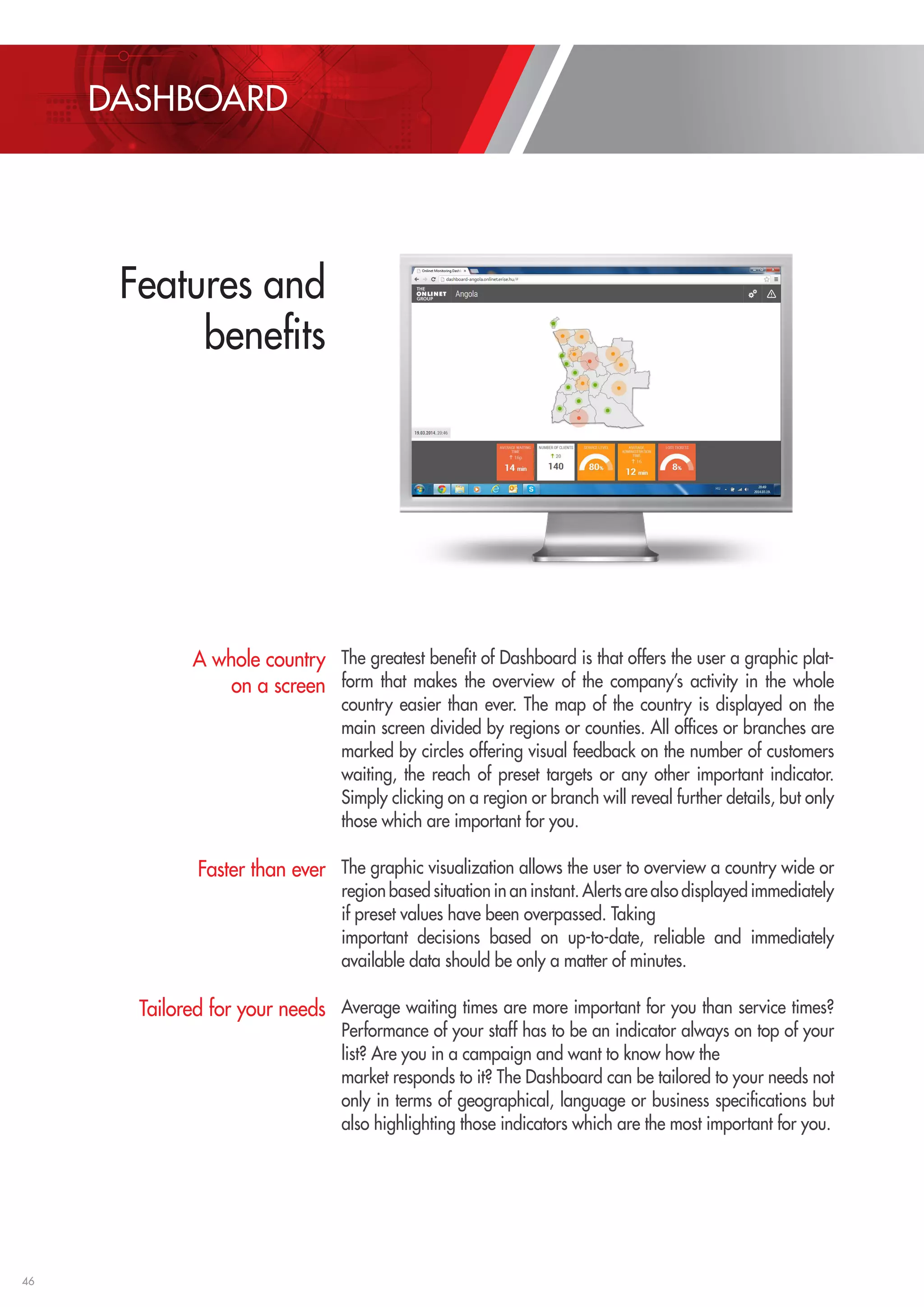 46 
The greatest benefit of Dashboard is that offers the user a graphic plat-form 
that makes the overview of the company’s activity in the whole 
country easier than ever. The map of the country is displayed on the 
main screen divided by regions or counties. All offices or branches are 
marked by circles offering visual feedback on the number of customers 
waiting, the reach of preset targets or any other important indicator. 
Simply clicking on a region or branch will reveal further details, but only 
those which are important for you. 
The graphic visualization allows the user to overview a country wide or 
region based situation in an instant. Alerts are also displayed immediately 
if preset values have been overpassed. Taking 
important decisions based on up-to-date, reliable and immediately 
available data should be only a matter of minutes. 
Average waiting times are more important for you than service times? 
Performance of your staff has to be an indicator always on top of your 
list? Are you in a campaign and want to know how the 
market responds to it? The Dashboard can be tailored to your needs not 
only in terms of geographical, language or business specifications but 
also highlighting those indicators which are the most important for you. 
A whole country 
on a screen 
Faster than ever 
Tailored for your needs 
DASHBOARD 
Features and 
benefits 
 