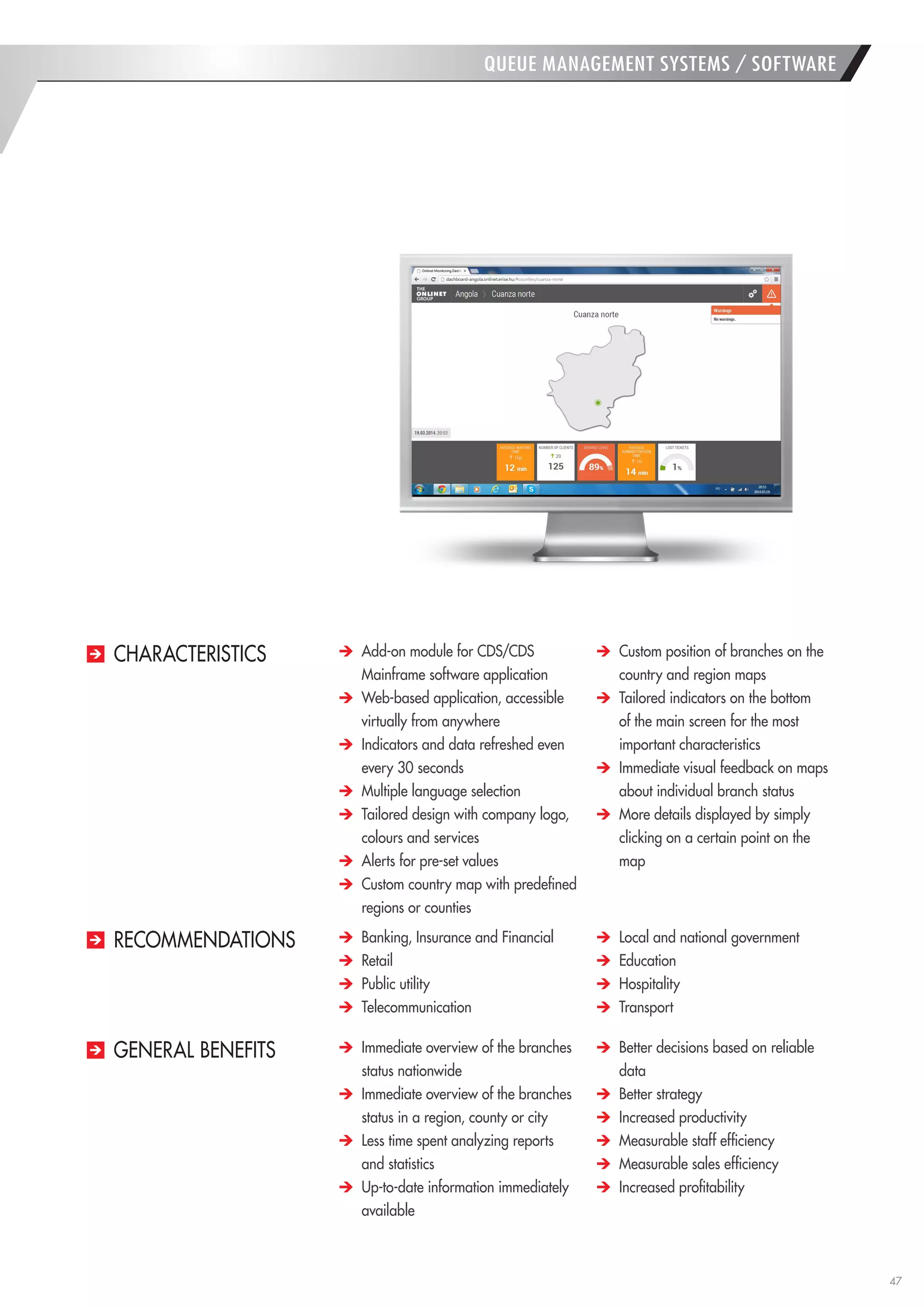 47 
Add-on module for CDS/CDS Mainframe software application Web-based application, accessible virtually from anywhere Indicators and data refreshed even every 30 seconds Multiple language selection Tailored design with company logo, colours and services Alerts for pre-set values Custom country map with predefined regions or counties Custom position of branches on the country and region maps Tailored indicators on the bottom of the main screen for the most important characteristics Immediate visual feedback on maps about individual branch status More details displayed by simply clicking on a certain point on the map 
CHARACTERISTICS 
QUEUE MANAGEMENT SYSTEMS / SOFTWARE Immediate overview of the branches status nationwide Immediate overview of the branches status in a region, county or city Less time spent analyzing reports and statistics Up-to-date information immediately available Better decisions based on reliable data Better strategy Increased productivity Measurable staff efficiency Measurable sales efficiency Increased profitability Banking, Insurance and Financial Retail Public utility Telecommunication Local and national government Education Hospitality Transport 
GENERAL BENEFITS 
RECOMMENDATIONS  