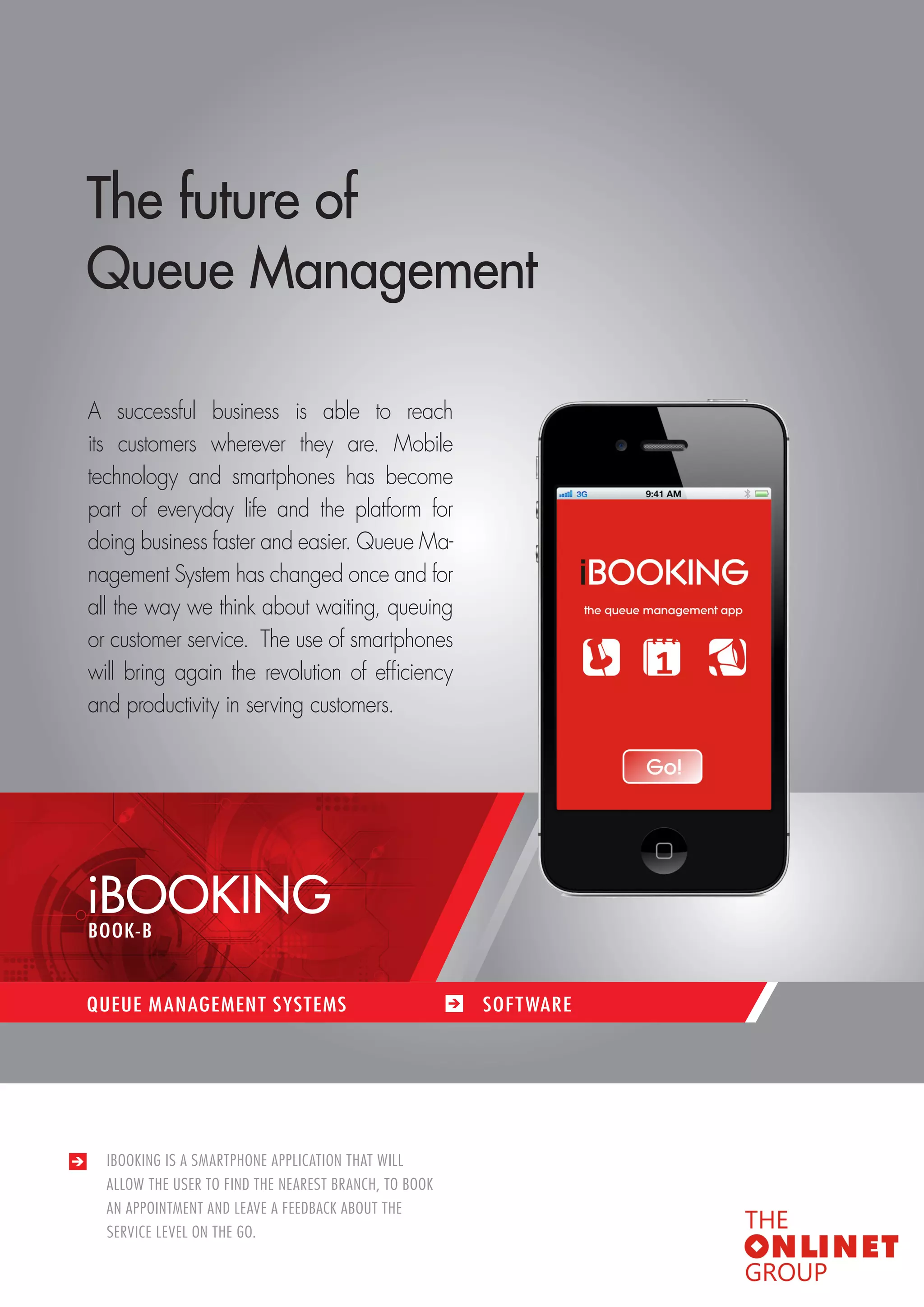 49 
QUEUE MANAGEMENT SYSTEMS / SOFTWARES 
IBOOKING IS A SMARTPHONE APPLICATION THAT WILL 
ALLOW THE USER TO FIND THE NEAREST BRANCH, TO BOOK 
AN APPOINTMENT AND LEAVE A FEEDBACK ABOUT THE 
SERVICE LEVEL ON THE GO. 
The future of 
Queue Management 
A successful business is able to reach 
its customers wherever they are. Mobile 
technology and smartphones has become 
part of everyday life and the platform for 
doing business faster and easier. Queue Ma-nagement 
System has changed once and for 
all the way we think about waiting, queuing 
or customer service. The use of smartphones 
will bring again the revolution of efficiency 
and productivity in serving customers. 
iBOOKING 
QUEUE MANAGEMENT SYSTEMS SOF TWARE 
BOOK-B 
 