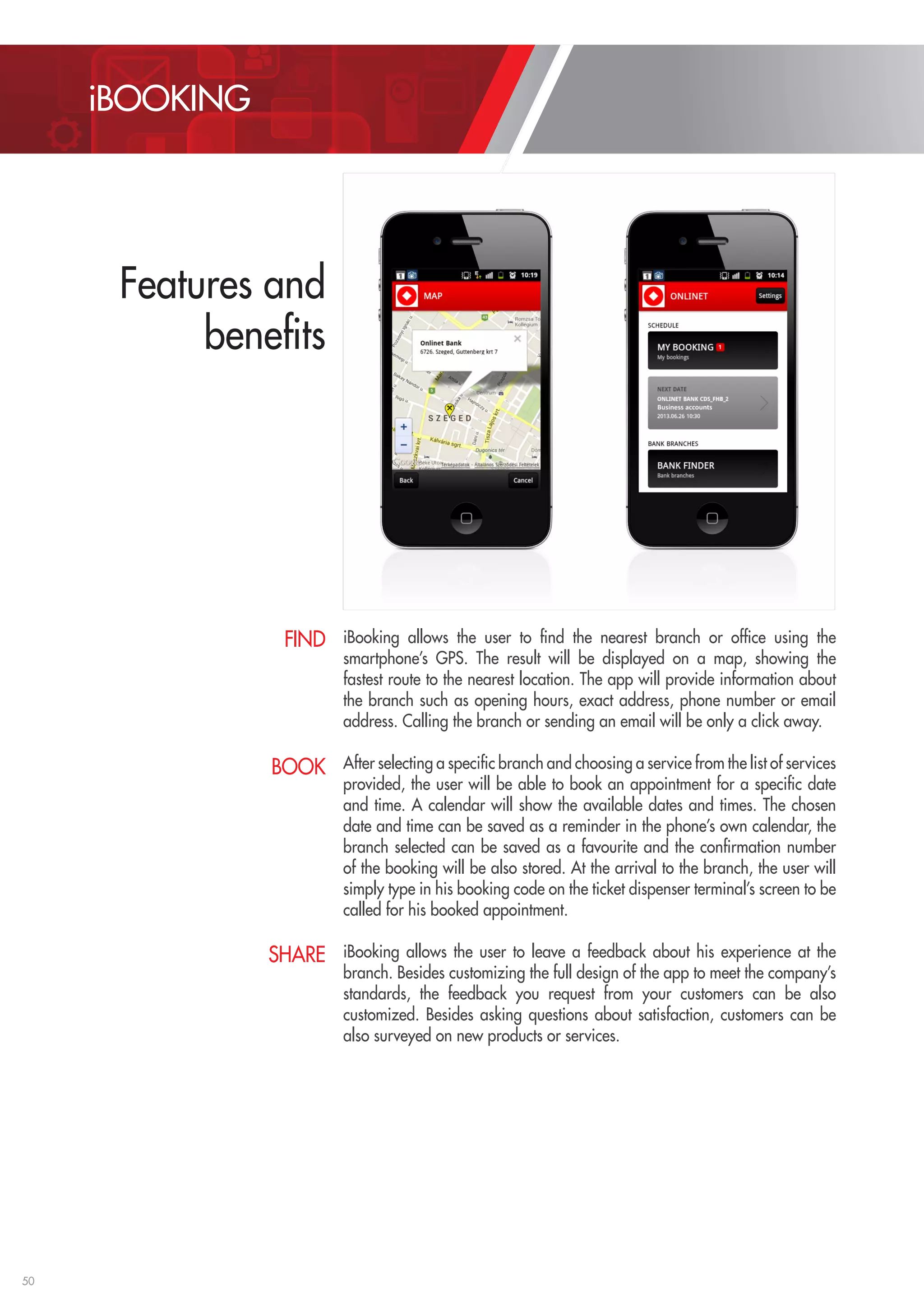 50 
iBooking allows the user to find the nearest branch or office using the 
smartphone’s GPS. The result will be displayed on a map, showing the 
fastest route to the nearest location. The app will provide information about 
the branch such as opening hours, exact address, phone number or email 
address. Calling the branch or sending an email will be only a click away. 
After selecting a specific branch and choosing a service from the list of services 
provided, the user will be able to book an appointment for a specific date 
and time. A calendar will show the available dates and times. The chosen 
date and time can be saved as a reminder in the phone’s own calendar, the 
branch selected can be saved as a favourite and the confirmation number 
of the booking will be also stored. At the arrival to the branch, the user will 
simply type in his booking code on the ticket dispenser terminal’s screen to be 
called for his booked appointment. 
iBooking allows the user to leave a feedback about his experience at the 
branch. Besides customizing the full design of the app to meet the company’s 
standards, the feedback you request from your customers can be also 
customized. Besides asking questions about satisfaction, customers can be 
also surveyed on new products or services. 
FIND 
BOOK 
SHARE 
iBOOKING 
Features and 
benefits 
 