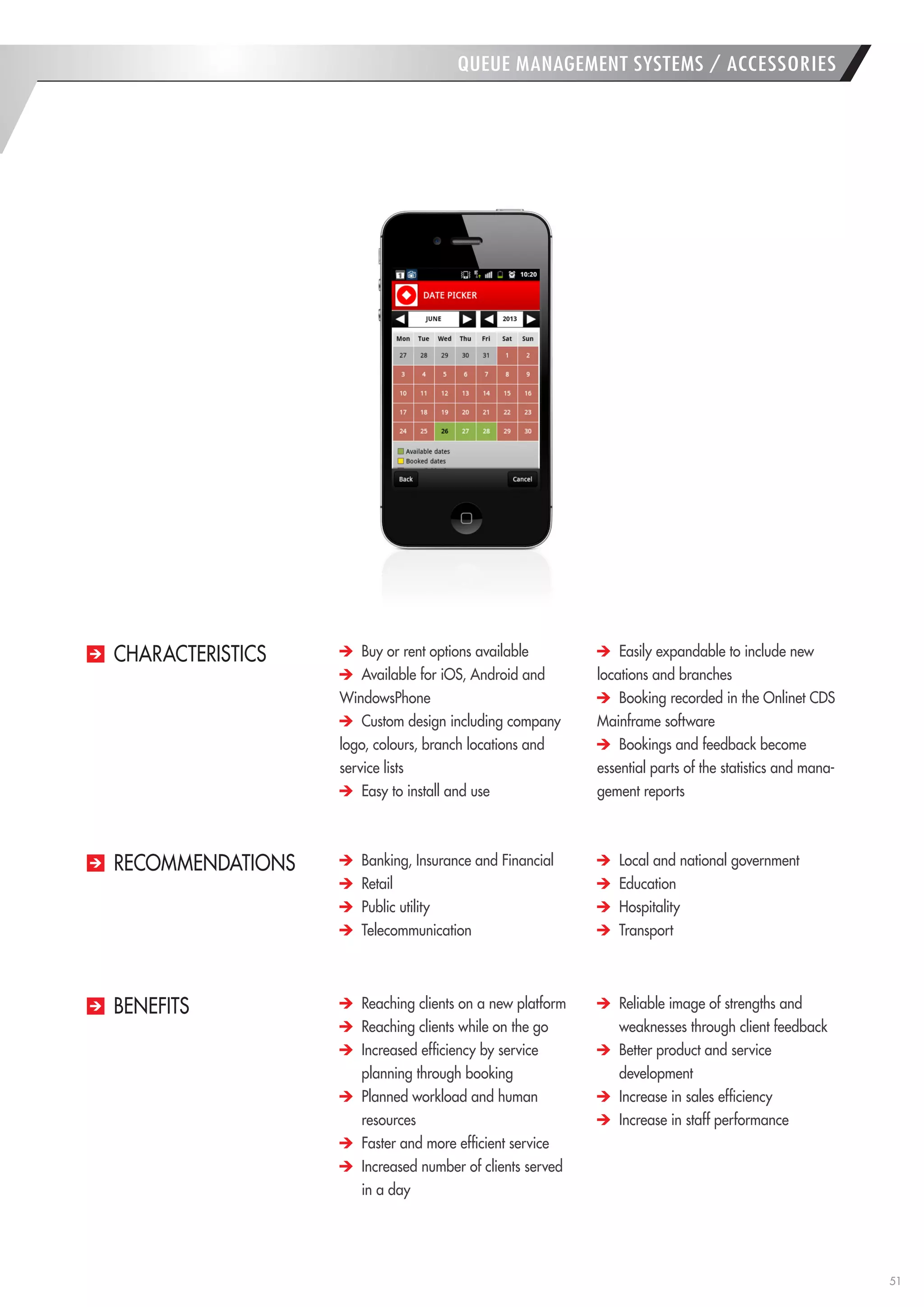 51 
QUEUE MANAGEMENT SYSTEMS / ACCESSORIES Buy or rent options available Available for iOS, Android and WindowsPhone Custom design including company logo, colours, branch locations and service lists Easy to install and use Easily expandable to include new locations and branches Booking recorded in the Onlinet CDS Mainframe software Bookings and feedback become essential parts of the statistics and management reports 
CHARACTERISTICS Banking, Insurance and Financial Retail Public utility Telecommunication Local and national government Education Hospitality Transport 
RECOMMENDATIONS Reaching clients on a new platform Reaching clients while on the go Increased efficiency by service planning through booking Planned workload and human 
resources Faster and more efficient service Increased number of clients served 
in a day Reliable image of strengths and 
weaknesses through client feedback Better product and service 
development Increase in sales efficiency Increase in staff performance 
BENEFITS  