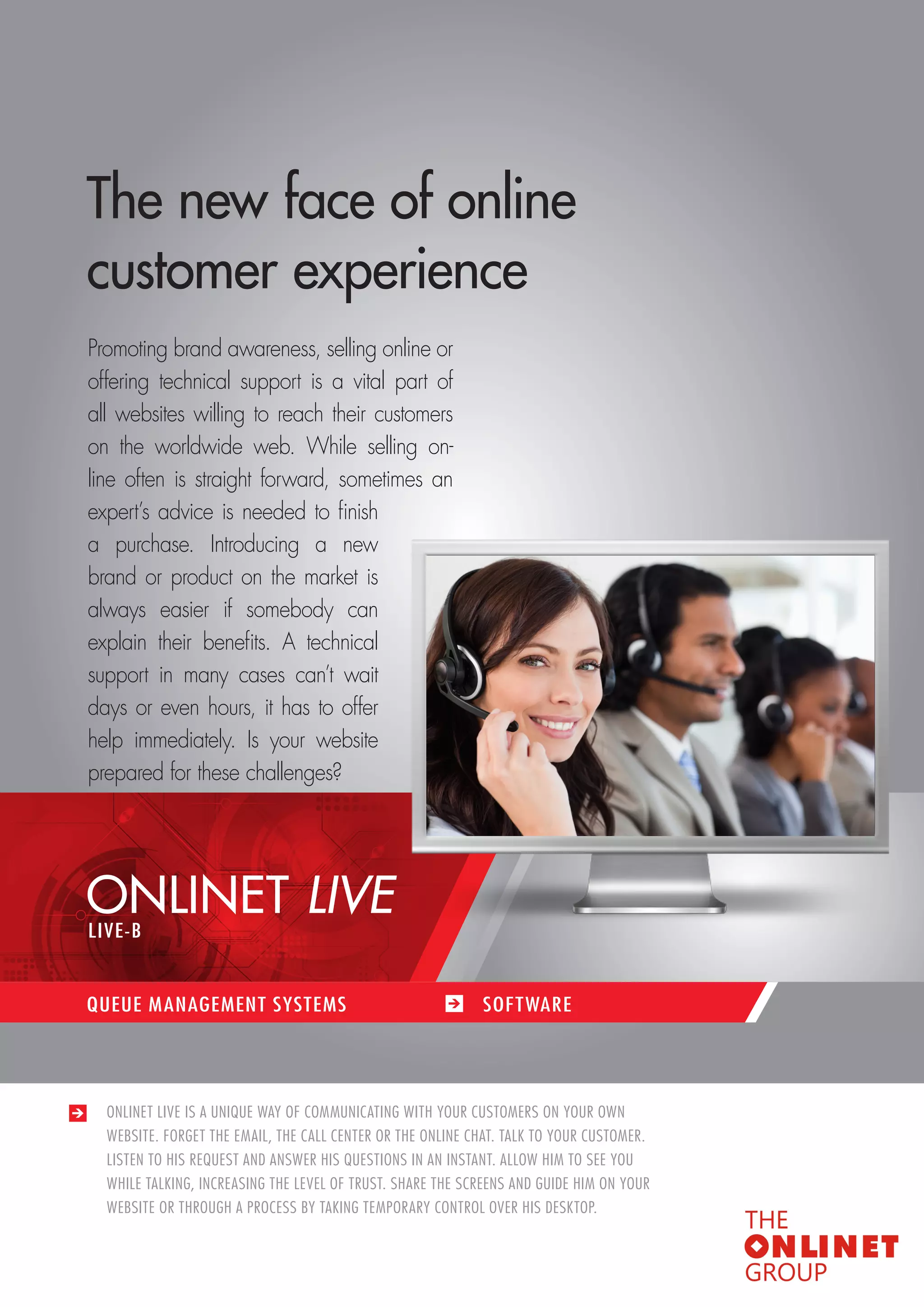 53 
QUEUE MANAGEMENT SYSTEMS / SOFTWARES 
ONLINET LIVE IS A UNIQUE WAY OF COMMUNICATING WITH YOUR CUSTOMERS ON YOUR OWN 
WEBSITE. FORGET THE EMAIL, THE CALL CENTER OR THE ONLINE CHAT. TALK TO YOUR CUSTOMER. 
LISTEN TO HIS REQUEST AND ANSWER HIS QUESTIONS IN AN INSTANT. ALLOW HIM TO SEE YOU 
WHILE TALKING, INCREASING THE LEVEL OF TRUST. SHARE THE SCREENS AND GUIDE HIM ON YOUR 
WEBSITE OR THROUGH A PROCESS BY TAKING TEMPORARY CONTROL OVER HIS DESKTOP. 
The new face of online 
customer experience 
Promoting brand awareness, selling online or 
offering technical support is a vital part of 
all websites willing to reach their customers 
on the worldwide web. While selling on-line 
often is straight forward, sometimes an 
expert’s advice is needed to finish 
a purchase. Introducing a new 
brand or product on the market is 
always easier if somebody can 
explain their benefits. A technical 
support in many cases can’t wait 
days or even hours, it has to offer 
help immediately. Is your website 
prepared for these challenges? 
ONLINET LIVE 
QUEUE MANAGEMENT SYSTEMS SOF TWARE 
LIVE-B 
 