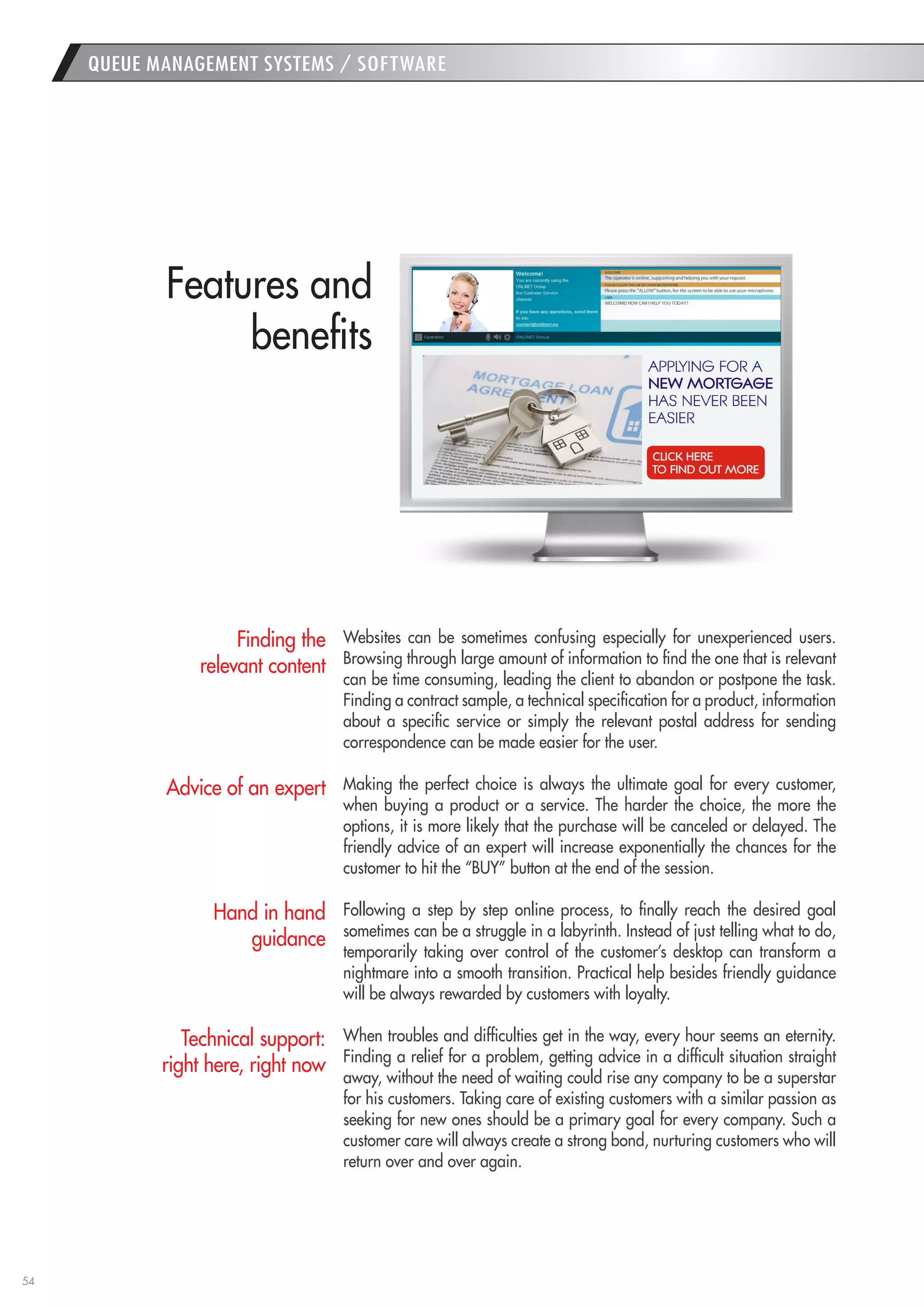 54 
QUEUE MANAGEMENT SYSTEMS / SOFTWARE 
Websites can be sometimes confusing especially for unexperienced users. Browsing through large amount of information to find the one that is relevant can be time consuming, leading the client to abandon or postpone the task. Finding a contract sample, a technical specification for a product, information about a specific service or simply the relevant postal address for sending correspondence can be made easier for the user. 
Making the perfect choice is always the ultimate goal for every customer, when buying a product or a service. The harder the choice, the more the options, it is more likely that the purchase will be canceled or delayed. The friendly advice of an expert will increase exponentially the chances for the customer to hit the “BUY” button at the end of the session. 
Following a step by step online process, to finally reach the desired goal sometimes can be a struggle in a labyrinth. Instead of just telling what to do, temporarily taking over control of the customer’s desktop can transform a nightmare into a smooth transition. Practical help besides friendly guidance will be always rewarded by customers with loyalty. 
When troubles and difficulties get in the way, every hour seems an eternity. Finding a relief for a problem, getting advice in a difficult situation straight away, without the need of waiting could rise any company to be a superstar for his customers. Taking care of existing customers with a similar passion as seeking for new ones should be a primary goal for every company. Such a customer care will always create a strong bond, nurturing customers who will return over and over again. 
Finding the relevant content 
Advice of an expert 
Hand in hand guidance 
Technical support: right here, right now 
Features and 
benefits  