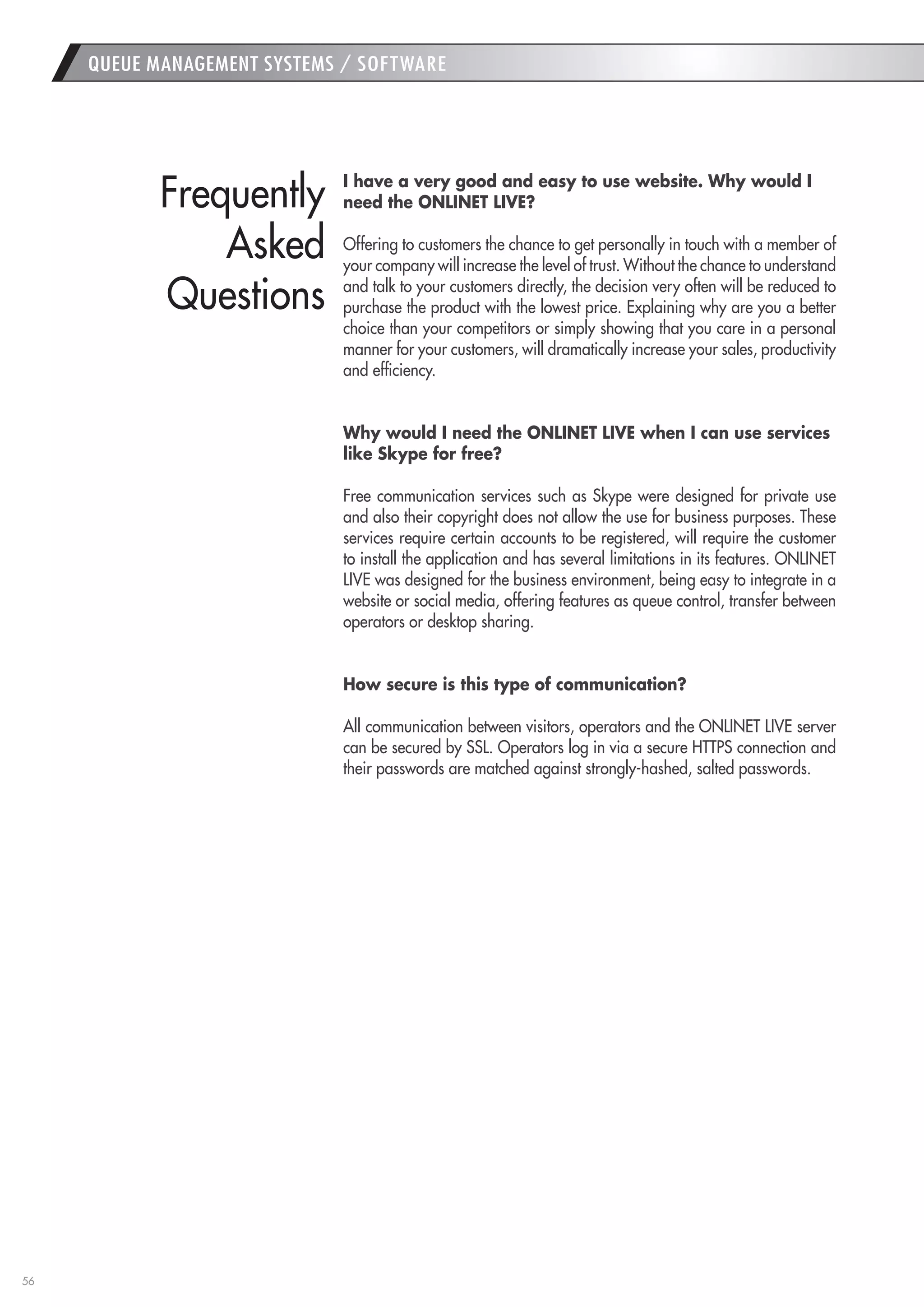 56 
I have a very good and easy to use website. Why would I 
need the ONLINET LIVE? 
Offering to customers the chance to get personally in touch with a member of your company will increase the level of trust. Without the chance to understand and talk to your customers directly, the decision very often will be reduced to purchase the product with the lowest price. Explaining why are you a better choice than your competitors or simply showing that you care in a personal manner for your customers, will dramatically increase your sales, productivity and efficiency. 
Why would I need the ONLINET LIVE when I can use services 
like Skype for free? 
Free communication services such as Skype were designed for private use and also their copyright does not allow the use for business purposes. These services require certain accounts to be registered, will require the customer to install the application and has several limitations in its features. ONLINET LIVE was designed for the business environment, being easy to integrate in a website or social media, offering features as queue control, transfer between operators or desktop sharing. 
How secure is this type of communication? 
All communication between visitors, operators and the ONLINET LIVE server can be secured by SSL. Operators log in via a secure HTTPS connection and their passwords are matched against strongly-hashed, salted passwords. 
QUEUE MANAGEMENT SYSTEMS / SOFTWARE 
Frequently 
Asked 
Questions  