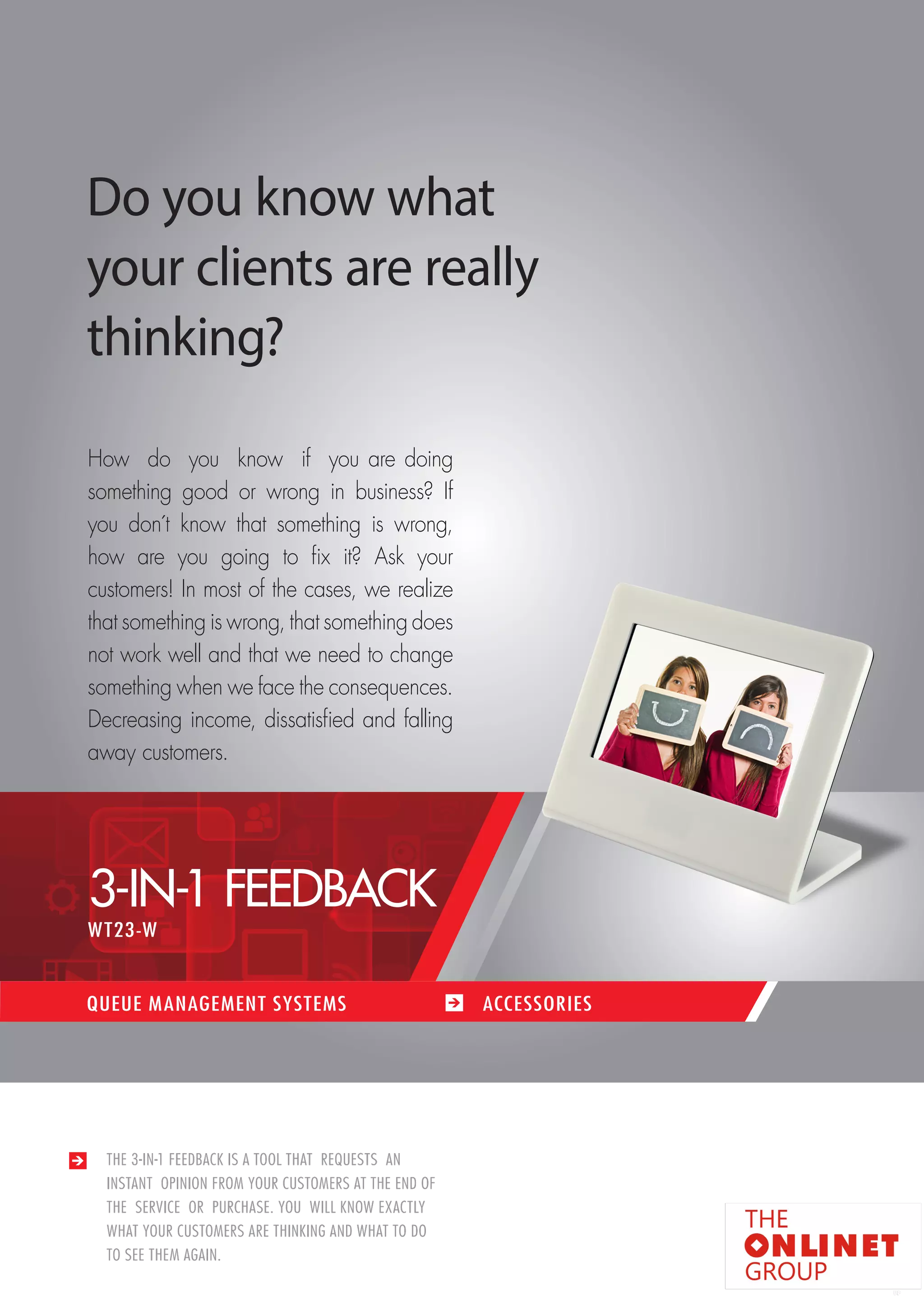 57 
THE 3-IN-1 FEEDBACK IS A TOOL THAT REQUESTS AN 
INSTANT OPINION FROM YOUR CUSTOMERS AT THE END OF 
THE SERVICE OR PURCHASE. YOU WILL KNOW EXACTLY 
WHAT YOUR CUSTOMERS ARE THINKING AND WHAT TO DO 
TO SEE THEM AGAIN. 
Do you know what 
your clients are really 
thinking? 
How d o y ou k now i f y ou are doing 
something good or wrong in business? If 
you don´t know that something is wrong, 
how are you going to fix it? Ask your 
customers! In most of the cases, we realize 
that something is wrong, that something does 
not work well and that we need to change 
something when we face the consequences. 
Decreasing income, dissatisfied and falling 
away customers. 
QUEUE MANAGEMENT SYSTEMS ACCESSORIES 
3-IN-1 FEEDBACK 
WT23-W 
 
