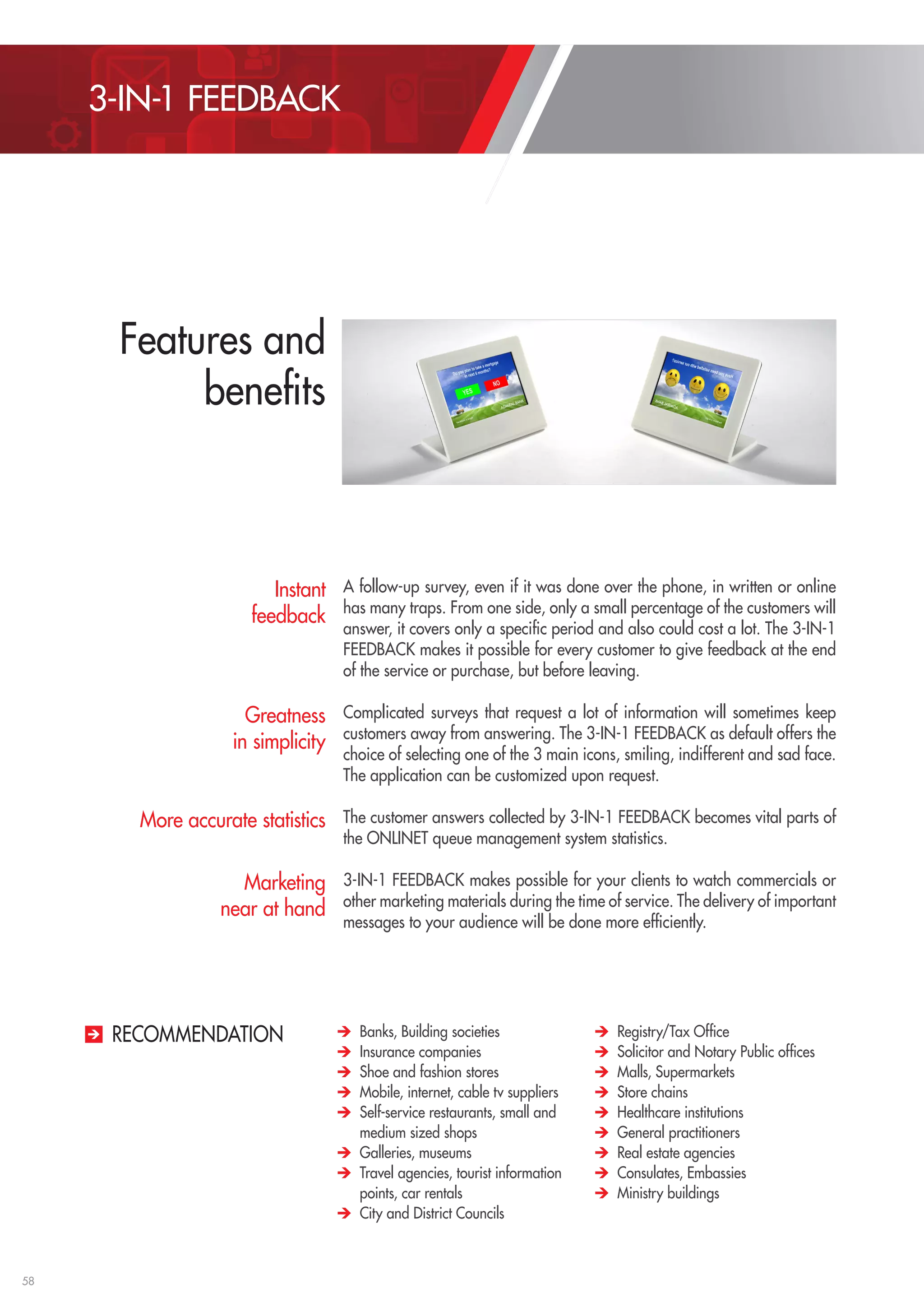 58 
A follow-up survey, even if it was done over the phone, in written or online 
has many traps. From one side, only a small percentage of the customers will 
answer, it covers only a specific period and also could cost a lot. The 3-IN-1 
FEEDBACK makes it possible for every customer to give feedback at the end 
of the service or purchase, but before leaving. 
Complicated surveys that request a lot of information will sometimes keep 
customers away from answering. The 3-IN-1 FEEDBACK as default offers the 
choice of selecting one of the 3 main icons, smiling, indifferent and sad face. 
The application can be customized upon request. 
The customer answers collected by 3-IN-1 FEEDBACK becomes vital parts of 
the ONLINET queue management system statistics. 
3-IN-1 FEEDBACK makes possible for your clients to watch commercials or 
other marketing materials during the time of service. The delivery of important 
messages to your audience will be done more efficiently. 
Banks, Building societies 
Insurance companies 
Shoe and fashion stores 
Mobile, internet, cable tv suppliers 
Self-service restaurants, small and 
medium sized shops 
Galleries, museums 
Travel agencies, tourist information 
points, car rentals 
City and District Councils 
Registry/Tax Office 
Solicitor and Notary Public offices 
Malls, Supermarkets 
Store chains 
Healthcare institutions 
General practitioners 
Real estate agencies 
Consulates, Embassies 
Ministry buildings 
Instant 
feedback 
Greatness 
in simplicity 
More accurate statistics 
Marketing 
near at hand 
RECOMMENDATION 
3-IN-1 FEEDBACK 
Features and 
benefits 
 