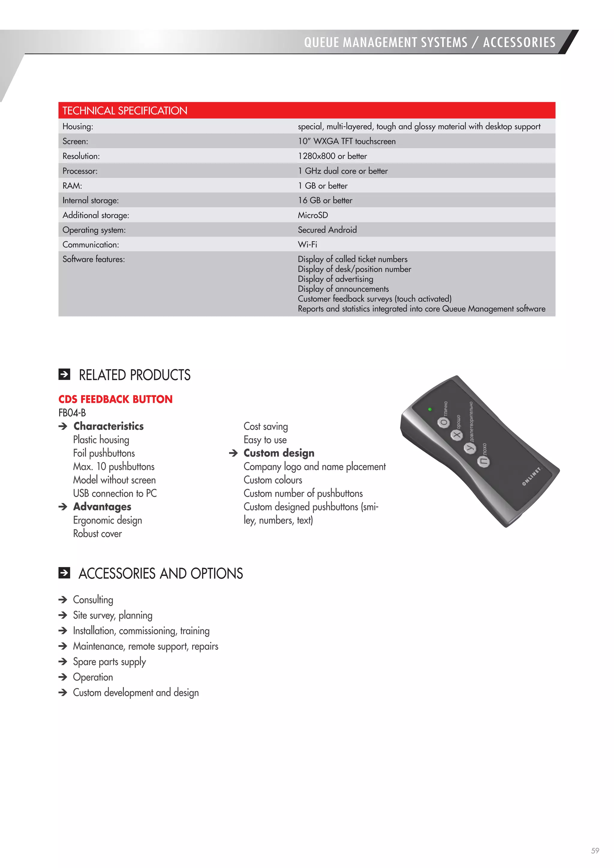 59 
TECHNICAL SPECIFICATION 
Housing: 
special, multi-layered, tough and glossy material with desktop support 
Screen: 
10” WXGA TFT touchscreen 
Resolution: 
1280x800 or better 
Processor: 
1 GHz dual core or better 
RAM: 
1 GB or better 
Internal storage: 
16 GB or better 
Additional storage: 
MicroSD 
Operating system: 
Secured Android 
Communication: 
Wi-Fi 
Software features: 
Display of called ticket numbers 
Display of desk/position number 
Display of advertising 
Display of announcements 
Customer feedback surveys (touch activated) 
Reports and statistics integrated into core Queue Management software Consulting Site survey, planning Installation, commissioning, training Maintenance, remote support, repairs Spare parts supply Operation Custom development and design 
QUEUE MANAGEMENT SYSTEMS / ACCESSORIES 
ACCESSORIES AND OPTIONS 
RELATED PRODUCTS 
CDS FEEDBACK BUTTON 
FB04-B Characteristics 
Plastic housing 
Foil pushbuttons 
Max. 10 pushbuttons 
Model without screen 
USB connection to PC Advantages 
Ergonomic design 
Robust cover 
Cost saving 
Easy to use Custom design 
Company logo and name placement 
Custom colours 
Custom number of pushbuttons Custom designed pushbuttons (smiley, numbers, text)  