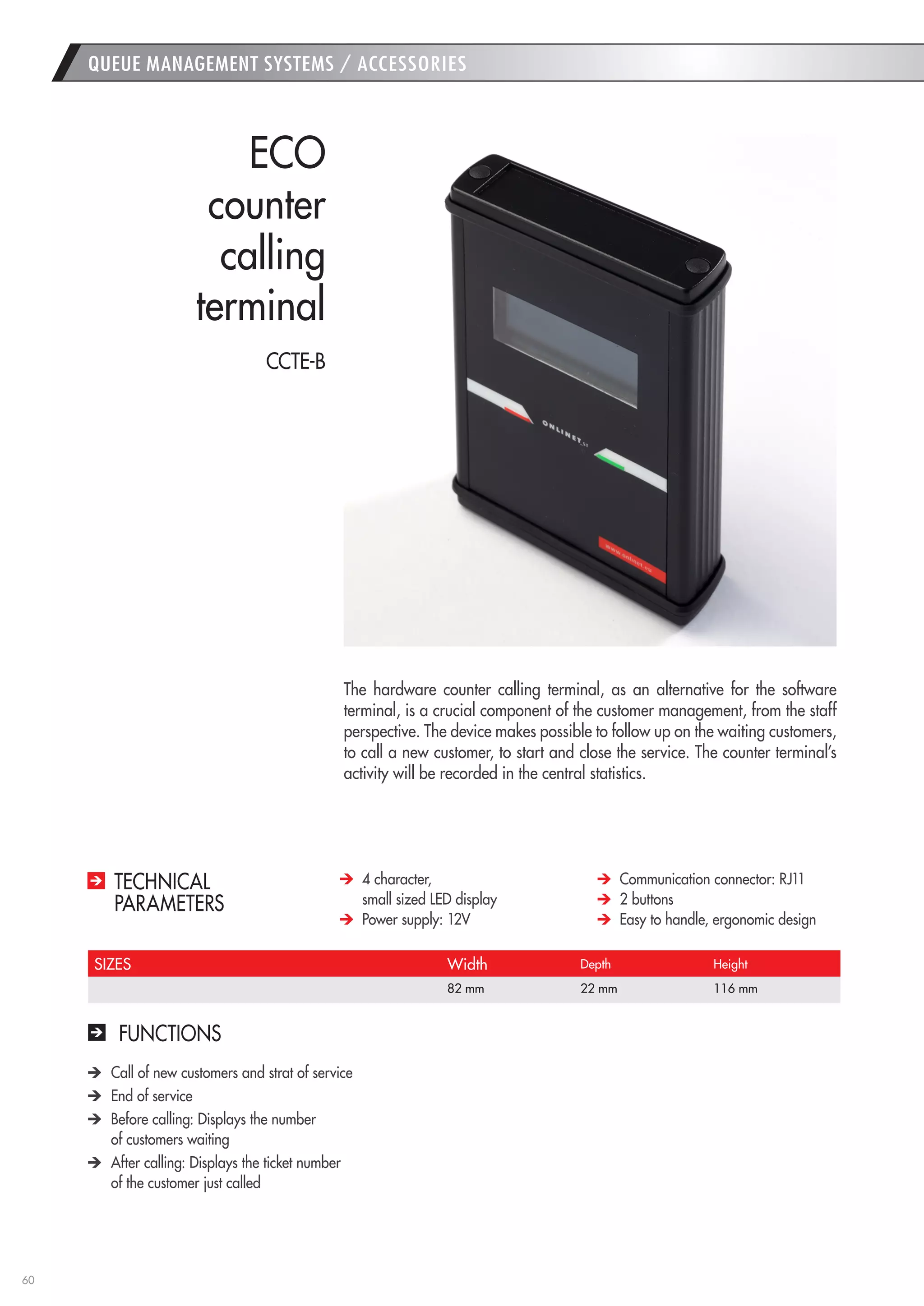 60 
FUNCTIONS Call of new customers and strat of service End of service Before calling: Displays the number 
of customers waiting After calling: Displays the ticket number 
of the customer just called 
The hardware counter calling terminal, as an alternative for the software terminal, is a crucial component of the customer management, from the staff perspective. The device makes possible to follow up on the waiting customers, to call a new customer, to start and close the service. The counter terminal’s activity will be recorded in the central statistics. 
ECO 
counter 
calling 
terminal 4 character, 
small sized LED display Power supply: 12V Communication connector: RJ11 2 buttons Easy to handle, ergonomic design 
TECHNICAL 
PARAMETERS 
SIZES 
Width 
Depth 
Height 
82 mm 
22 mm 
116 mm 
QUEUE MANAGEMENT SYSTEMS / ACCESSORIES 
CCTE-B  