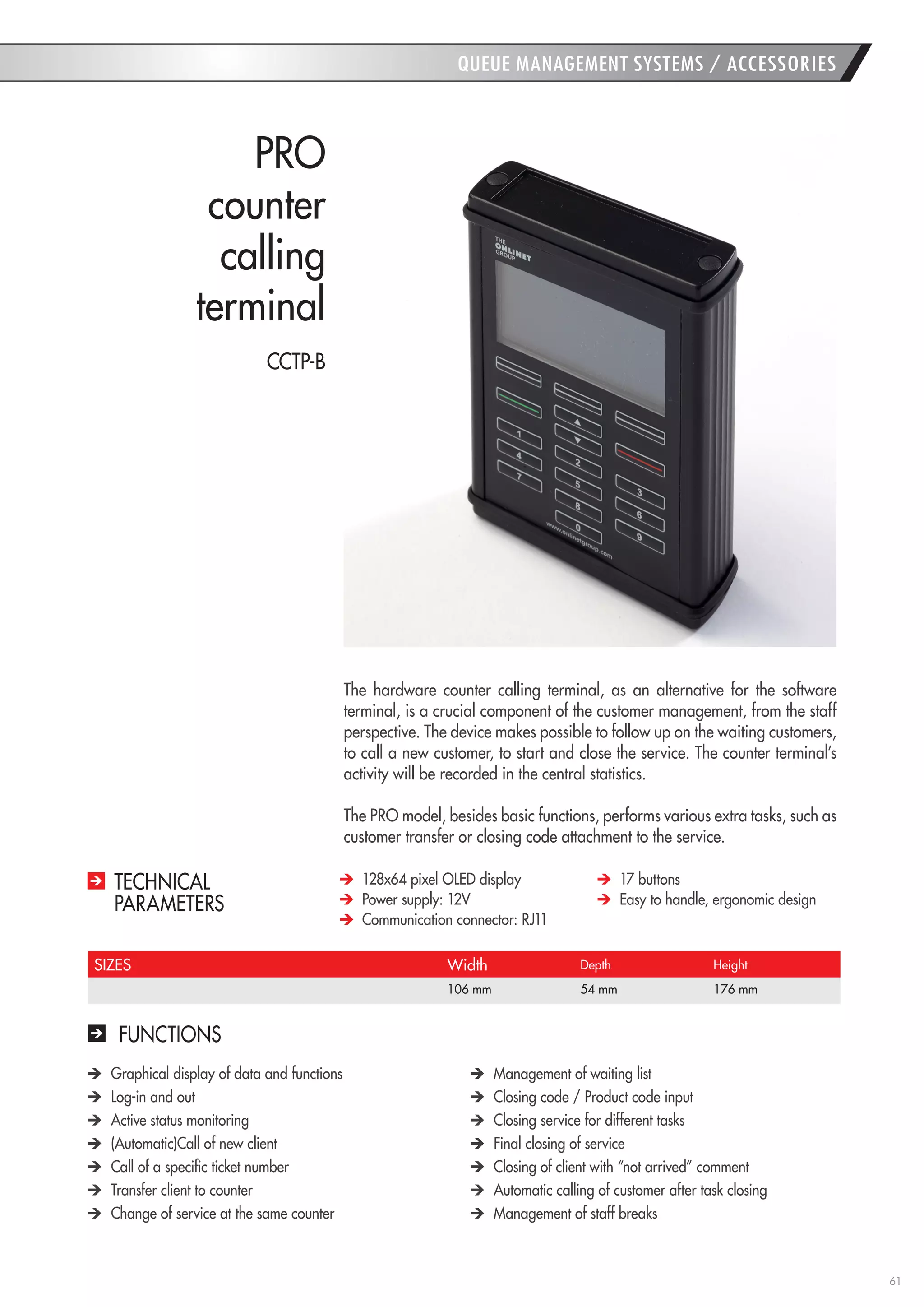 61 
QUEUE MANAGEMENT SYSTEMS / ACCESSORIES 
PRO 
counter 
calling 
terminal 
SIZES 
Width 
Depth 
Height 
106 mm 
54 mm 
176 mm 
FUNCTIONS Graphical display of data and functions Log-in and out Active status monitoring (Automatic)Call of new client Call of a specific ticket number Transfer client to counter Change of service at the same counter Management of waiting list Closing code / Product code input Closing service for different tasks Final closing of service Closing of client with “not arrived” comment Automatic calling of customer after task closing Management of staff breaks 
The hardware counter calling terminal, as an alternative for the software terminal, is a crucial component of the customer management, from the staff perspective. The device makes possible to follow up on the waiting customers, to call a new customer, to start and close the service. The counter terminal’s activity will be recorded in the central statistics. 
The PRO model, besides basic functions, performs various extra tasks, such as customer transfer or closing code attachment to the service. 128x64 pixel OLED display Power supply: 12V Communication connector: RJ11 17 buttons Easy to handle, ergonomic design 
TECHNICAL 
PARAMETERS 
CCTP-B  