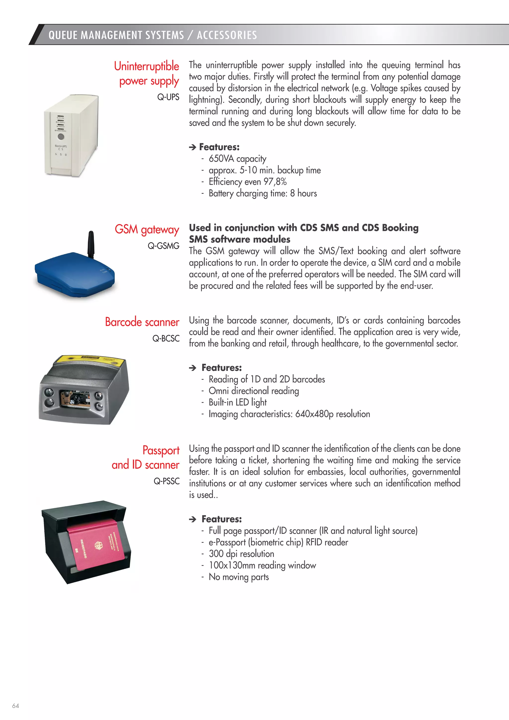 64 
QUEUE MANAGEMENT SYSTEMS / ACCESSORIES 
The uninterruptible power supply installed into the queuing terminal has 
two major duties. Firstly will protect the terminal from any potential damage 
caused by distorsion in the electrical network (e.g. Voltage spikes caused by 
lightning). Secondly, during short blackouts will supply energy to keep the 
terminal running and during long blackouts will allow time for data to be 
saved and the system to be shut down securely. 
Features: 
- 650VA capacity 
- approx. 5-10 min. backup time 
- Efficiency even 97,8% 
- Battery charging time: 8 hours 
Used in conjunction with CDS SMS and CDS Booking 
SMS software modules 
The GSM gateway will allow the SMS/Text booking and alert software 
applications to run. In order to operate the device, a SIM card and a mobile 
account, at one of the preferred operators will be needed. The SIM card will 
be procured and the related fees will be supported by the end-user. 
Using the barcode scanner, documents, ID’s or cards containing barcodes 
could be read and their owner identified. The application area is very wide, 
from the banking and retail, through healthcare, to the governmental sector. 
Features: 
- Reading of 1D and 2D barcodes 
- Omni directional reading 
- Built-in LED light 
- Imaging characteristics: 640x480p resolution 
Using the passport and ID scanner the identification of the clients can be done 
before taking a ticket, shortening the waiting time and making the service 
faster. It is an ideal solution for embassies, local authorities, governmental 
institutions or at any customer services where such an identification method 
is used.. 
Features: 
- Full page passport/ID scanner (IR and natural light source) 
- e-Passport (biometric chip) RFID reader 
- 300 dpi resolution 
- 100x130mm reading window 
- No moving parts 
Uninterruptible 
power supply 
GSM gateway 
Barcode scanner 
Passport 
and ID scanner 
Q-BCSC 
Q-GSMG 
Q-UPS 
Q-PSSC 
 