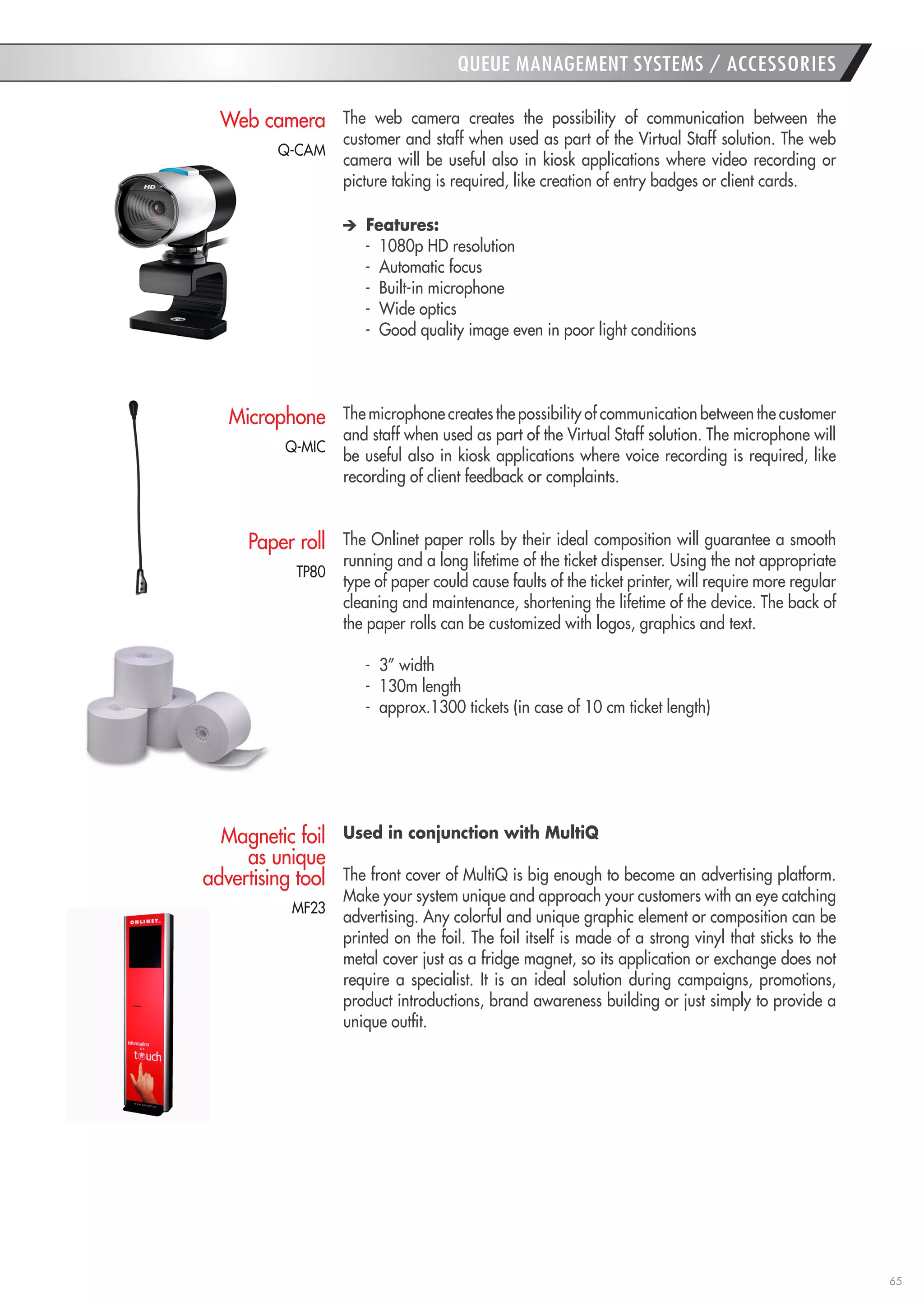 65 
QUEUE MANAGEMENT SYSTEMS / ACCESSORIES 
The web camera creates the possibility of communication between the customer and staff when used as part of the Virtual Staff solution. The web camera will be useful also in kiosk applications where video recording or picture taking is required, like creation of entry badges or client cards. Features: 
- 1080p HD resolution 
- Automatic focus 
- Built-in microphone 
- Wide optics 
- Good quality image even in poor light conditions 
The microphone creates the possibility of communication between the customer and staff when used as part of the Virtual Staff solution. The microphone will be useful also in kiosk applications where voice recording is required, like recording of client feedback or complaints. 
The Onlinet paper rolls by their ideal composition will guarantee a smooth running and a long lifetime of the ticket dispenser. Using the not appropriate type of paper could cause faults of the ticket printer, will require more regular cleaning and maintenance, shortening the lifetime of the device. The back of the paper rolls can be customized with logos, graphics and text. 
- 3” width 
- 130m length 
- approx.1300 tickets (in case of 10 cm ticket length) 
Used in conjunction with MultiQ 
The front cover of MultiQ is big enough to become an advertising platform. Make your system unique and approach your customers with an eye catching advertising. Any colorful and unique graphic element or composition can be printed on the foil. The foil itself is made of a strong vinyl that sticks to the metal cover just as a fridge magnet, so its application or exchange does not require a specialist. It is an ideal solution during campaigns, promotions, product introductions, brand awareness building or just simply to provide a unique outfit. 
Web camera 
Paper roll 
Magnetic foil as unique advertising tool 
Microphone 
MF23 
TP80 
Q-MIC 
Q-CAM  