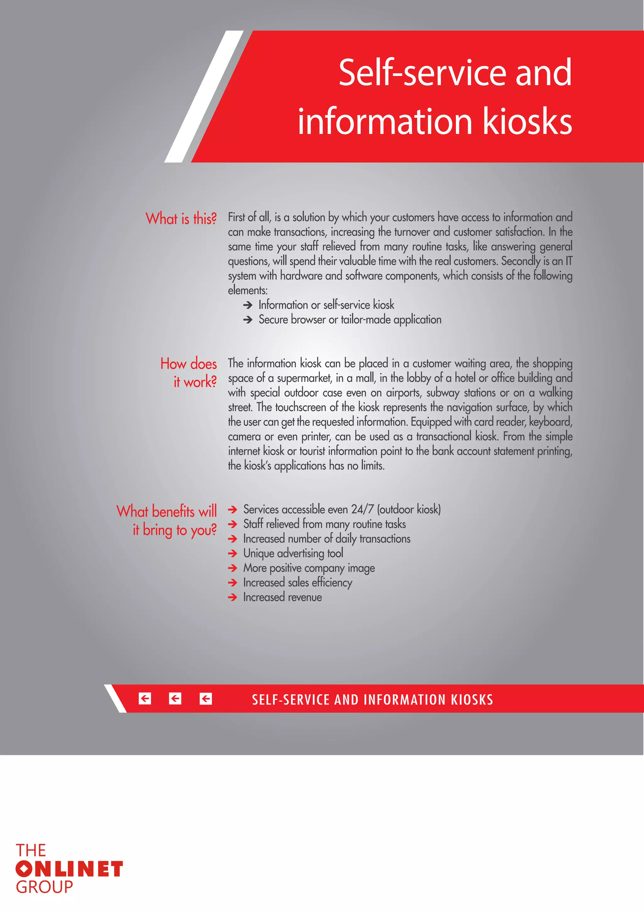 66 
First of all, is a solution by which your customers have access to information and can make transactions, increasing the turnover and customer satisfaction. In the same time your staff relieved from many routine tasks, like answering general questions, will spend their valuable time with the real customers. Secondly is an IT system with hardware and software components, which consists of the following elements: Information or self-service kiosk Secure browser or tailor-made application 
The information kiosk can be placed in a customer waiting area, the shopping space of a supermarket, in a mall, in the lobby of a hotel or office building and with special outdoor case even on airports, subway stations or on a walking street. The touchscreen of the kiosk represents the navigation surface, by which the user can get the requested information. Equipped with card reader, keyboard, camera or even printer, can be used as a transactional kiosk. From the simple internet kiosk or tourist information point to the bank account statement printing, the kiosk’s applications has no limits. Services accessible even 24/7 (outdoor kiosk) Staff relieved from many routine tasks Increased number of daily transactions Unique advertising tool More positive company image 
Increased sales efficiency 
Increased revenue 
What is this? 
How does 
it work? 
What benefits will it bring to you? 
SELF-SERVICE AND INFORMATION KIOSKS 
Self-service and 
information kiosks  