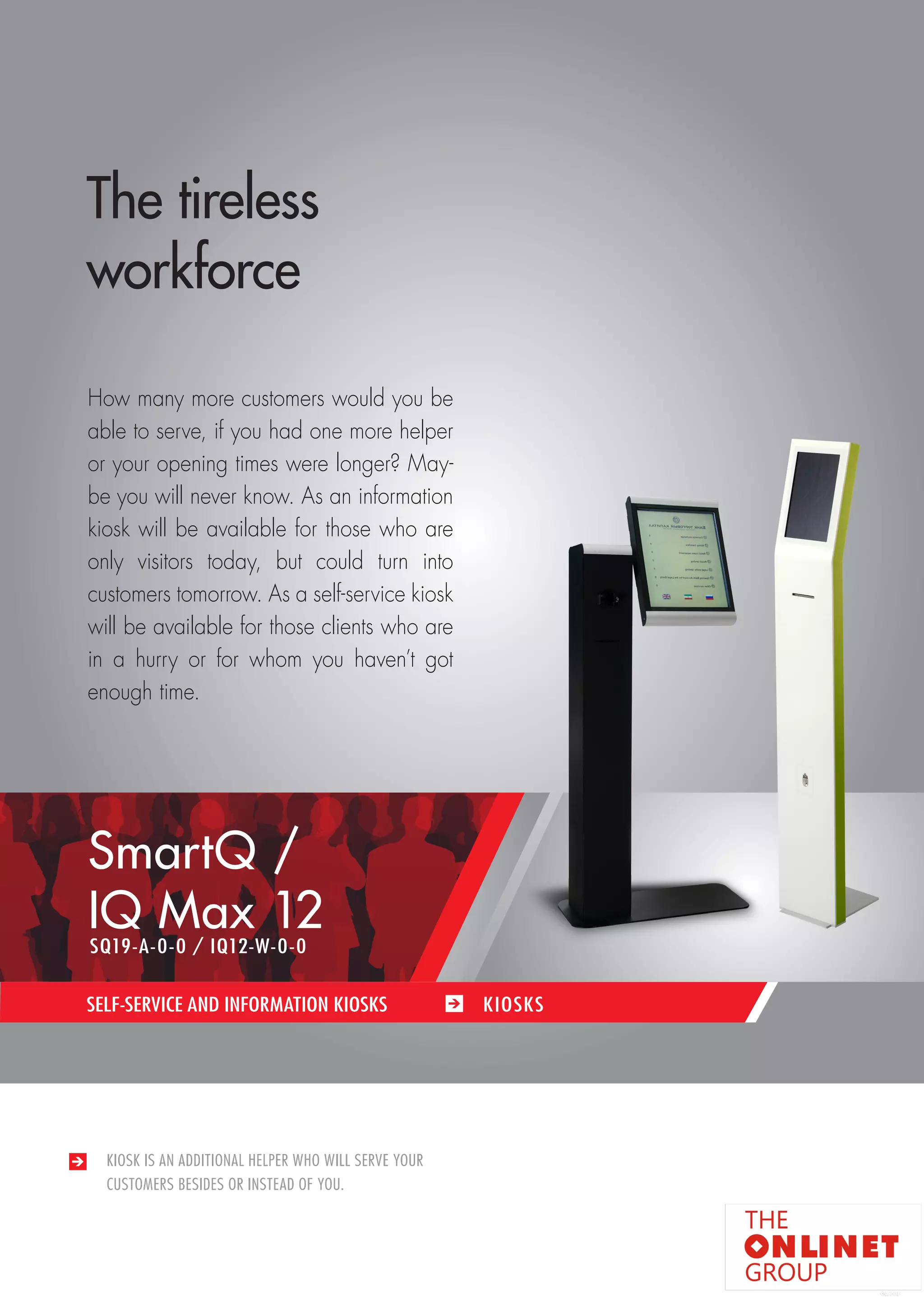 67 
KIOSK IS AN ADDITIONAL HELPER WHO WILL SERVE YOUR 
CUSTOMERS BESIDES OR INSTEAD OF YOU. 
SELF-SERVICE AND INFORMATION KIOSKS KIOSKS 
The tireless 
workforce 
How many more customers would you be 
able to serve, if you had one more helper 
or your opening times were longer? May-be 
you will never know. As an information 
kiosk will be available for those who are 
only visitors today, but could turn into 
customers tomorrow. As a self-service kiosk 
will be available for those clients who are 
in a hurry or for whom you haven’t got 
enough time. 
SmartQ / 
IQ Max 12 
SQ19-A-0-0 / IQ12-W-0-0 
 