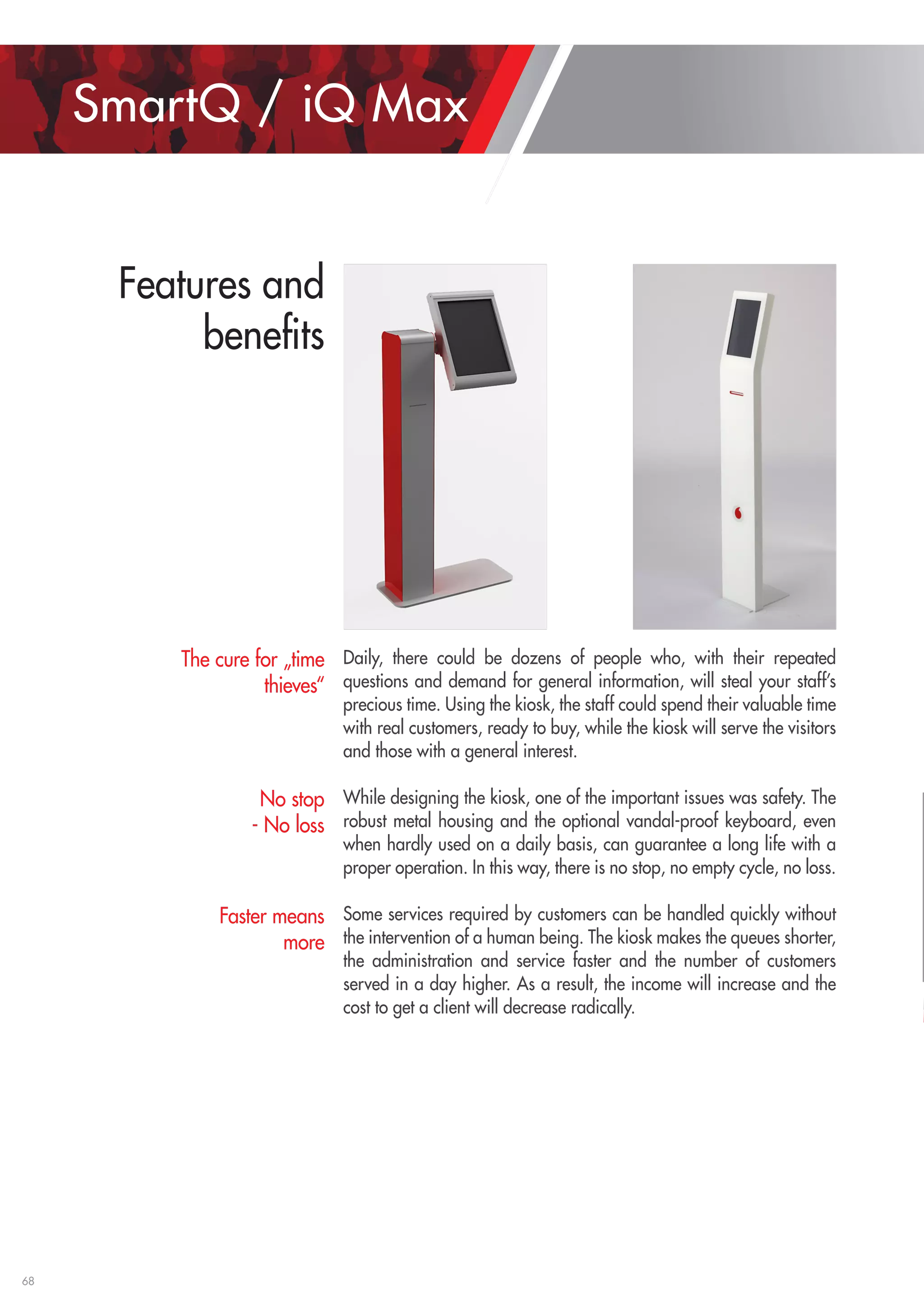 68 
Daily, there could be dozens of people who, with their repeated 
questions and demand for general information, will steal your staff’s 
precious time. Using the kiosk, the staff could spend their valuable time 
with real customers, ready to buy, while the kiosk will serve the visitors 
and those with a general interest. 
While designing the kiosk, one of the important issues was safety. The 
robust metal housing and the optional vandal-proof keyboard, even 
when hardly used on a daily basis, can guarantee a long life with a 
proper operation. In this way, there is no stop, no empty cycle, no loss. 
Some services required by customers can be handled quickly without 
the intervention of a human being. The kiosk makes the queues shorter, 
the administration and service faster and the number of customers 
served in a day higher. As a result, the income will increase and the 
cost to get a client will decrease radically. 
The cure for „time 
thieves“ 
No stop 
- No loss 
Faster means 
more 
SmartQ / iQ Max 
Features and 
benefits 
 