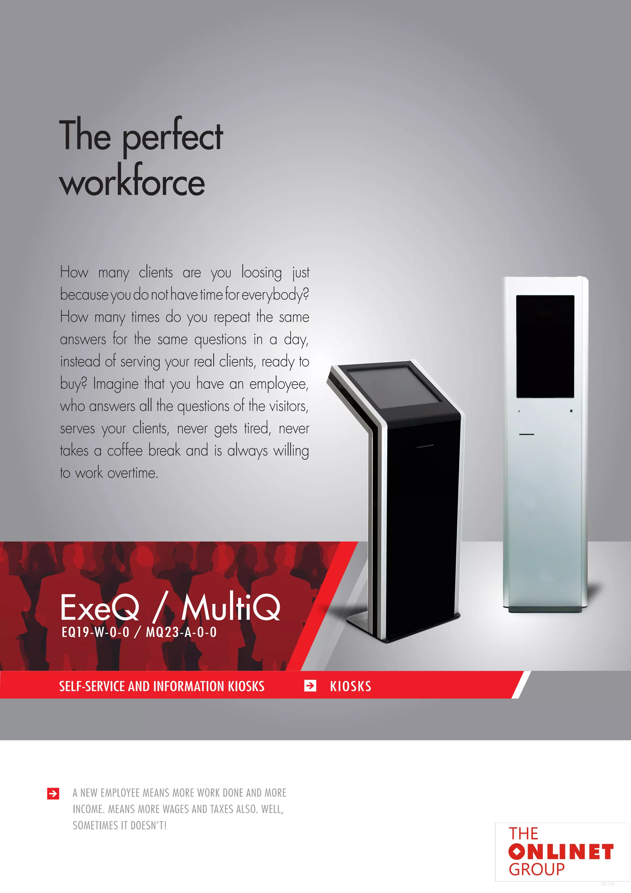 69 
SELF-SERVICE AND INFORMATION KIOSKS / KIOSKS 
A NEW EMPLOYEE MEANS MORE WORK DONE AND MORE 
INCOME. MEANS MORE WAGES AND TAXES ALSO. WELL, 
SOMETIMES IT DOESN’T! 
SELF-SERVICE AND INFORMATION KIOSKS KIOSKS 
The perfect 
workforce 
How many clients are you loosing just 
because you do not have time for everybody? 
How many times do you repeat the same 
answers for the same questions in a day, 
instead of serving your real clients, ready to 
buy? Imagine that you have an employee, 
who answers all the questions of the visitors, 
serves your clients, never gets tired, never 
takes a coffee break and is always willing 
to work overtime. 
ExeQ / MultiQ 
EQ19-W-0-0 / MQ23-A-0-0 
 