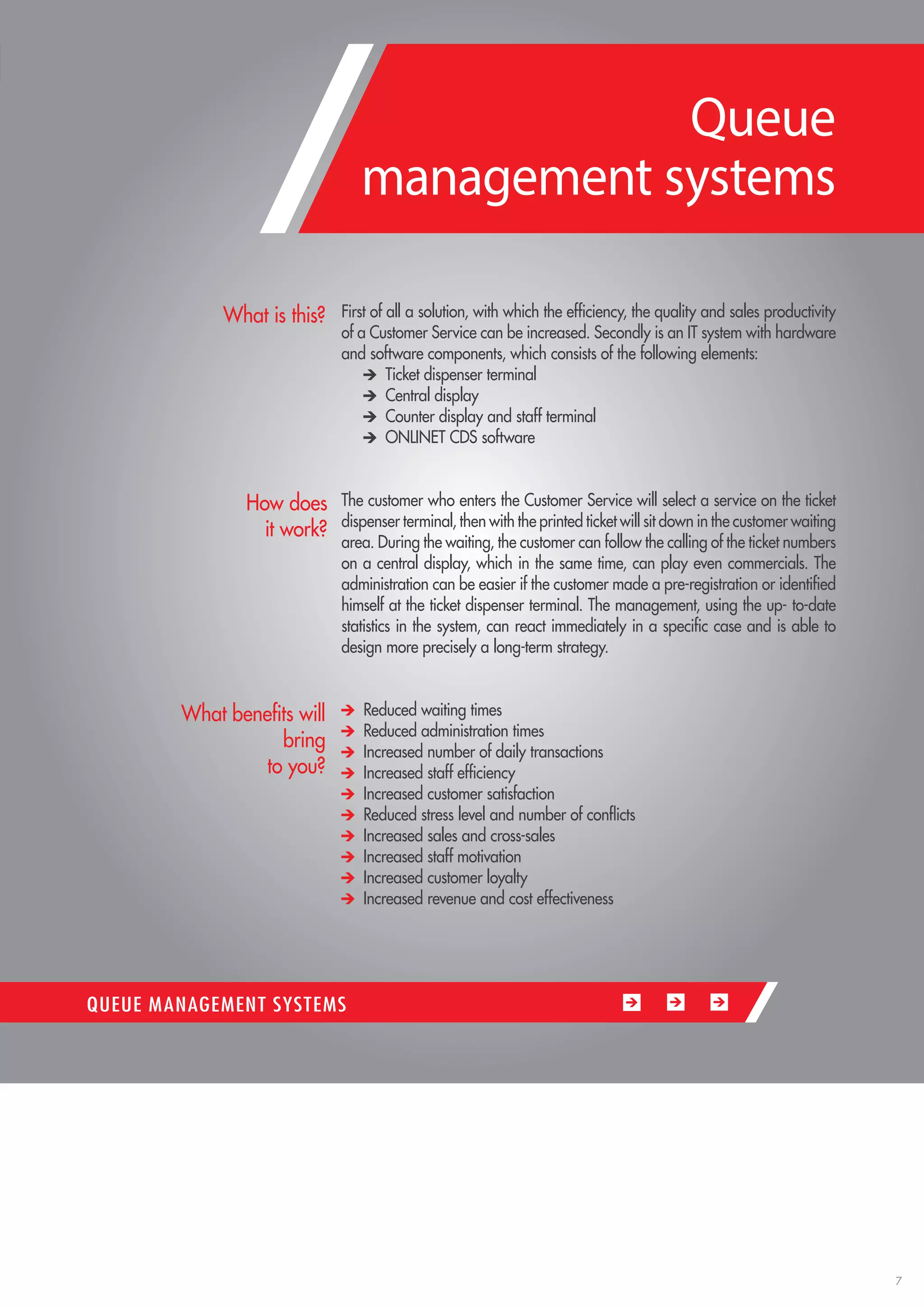 7 
First of all a solution, with which the efficiency, the quality and sales productivity of a Customer Service can be increased. Secondly is an IT system with hardware and software components, which consists of the following elements: Ticket dispenser terminal Central display Counter display and staff terminal ONLINET CDS software 
The customer who enters the Customer Service will select a service on the ticket dispenser terminal, then with the printed ticket will sit down in the customer waiting area. During the waiting, the customer can follow the calling of the ticket numbers on a central display, which in the same time, can play even commercials. The administration can be easier if the customer made a pre-registration or identified himself at the ticket dispenser terminal. The management, using the up- to-date statistics in the system, can react immediately in a specific case and is able to design more precisely a long-term strategy. Reduced waiting times Reduced administration times Increased number of daily transactions Increased staff efficiency Increased customer satisfaction Reduced stress level and number of conflicts Increased sales and cross-sales Increased staff motivation Increased customer loyalty Increased revenue and cost effectiveness 
What is this? 
How does 
it work? 
What benefits will bring 
to you? 
QUEUE MANAGEMENT SYSTEMS 
Queue 
management systems  
