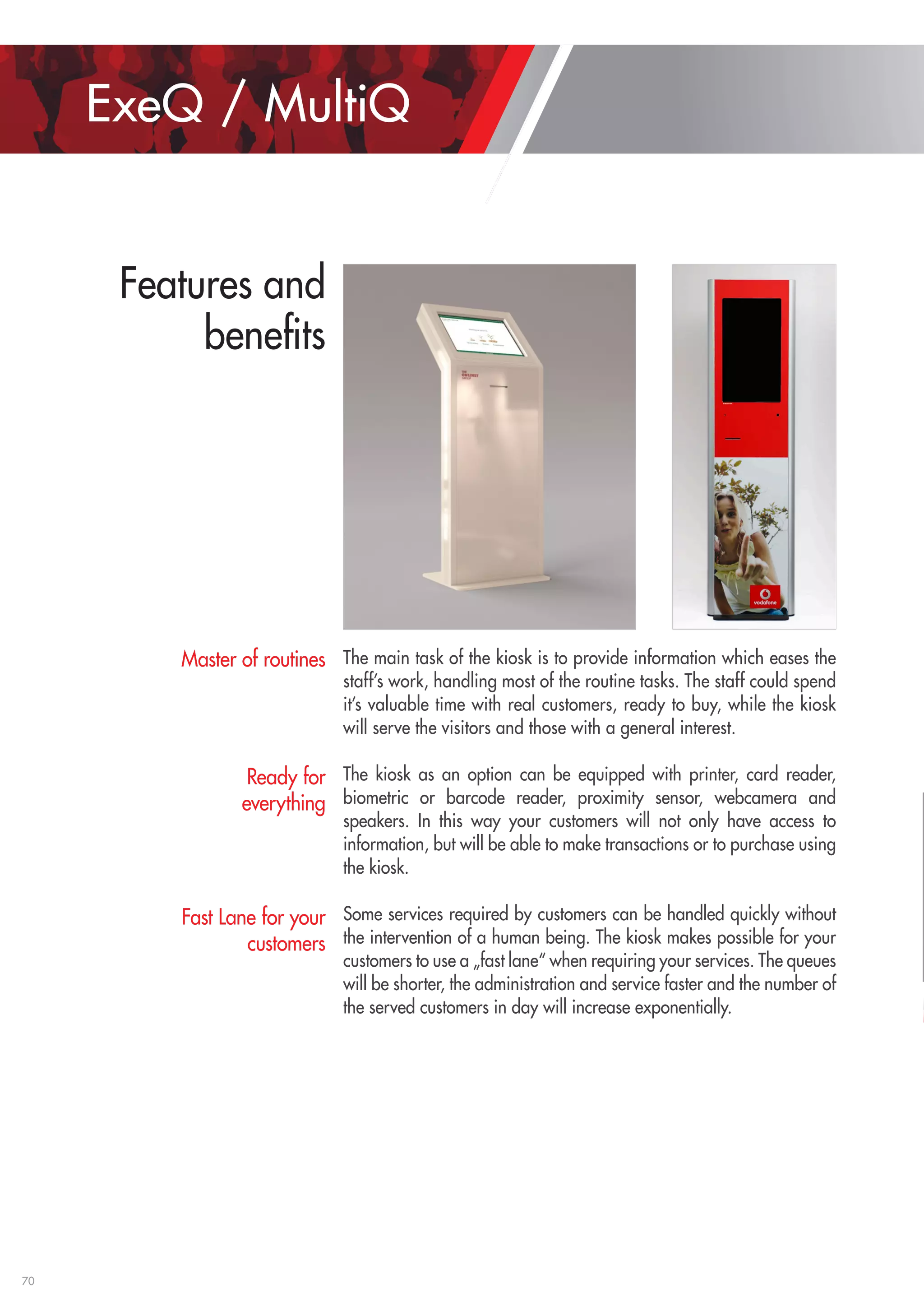 70 
The main task of the kiosk is to provide information which eases the 
staff’s work, handling most of the routine tasks. The staff could spend 
it’s valuable time with real customers, ready to buy, while the kiosk 
will serve the visitors and those with a general interest. 
The kiosk as an option can be equipped with printer, card reader, 
biometric or barcode reader, proximity sensor, webcamera and 
speakers. In this way your customers will not only have access to 
information, but will be able to make transactions or to purchase using 
the kiosk. 
Some services required by customers can be handled quickly without 
the intervention of a human being. The kiosk makes possible for your 
customers to use a „fast lane“ when requiring your services. The queues 
will be shorter, the administration and service faster and the number of 
the served customers in day will increase exponentially. 
Master of routines 
Ready for 
everything 
Fast Lane for your 
customers 
ExeQ / MultiQ 
Features and 
benefits 
 