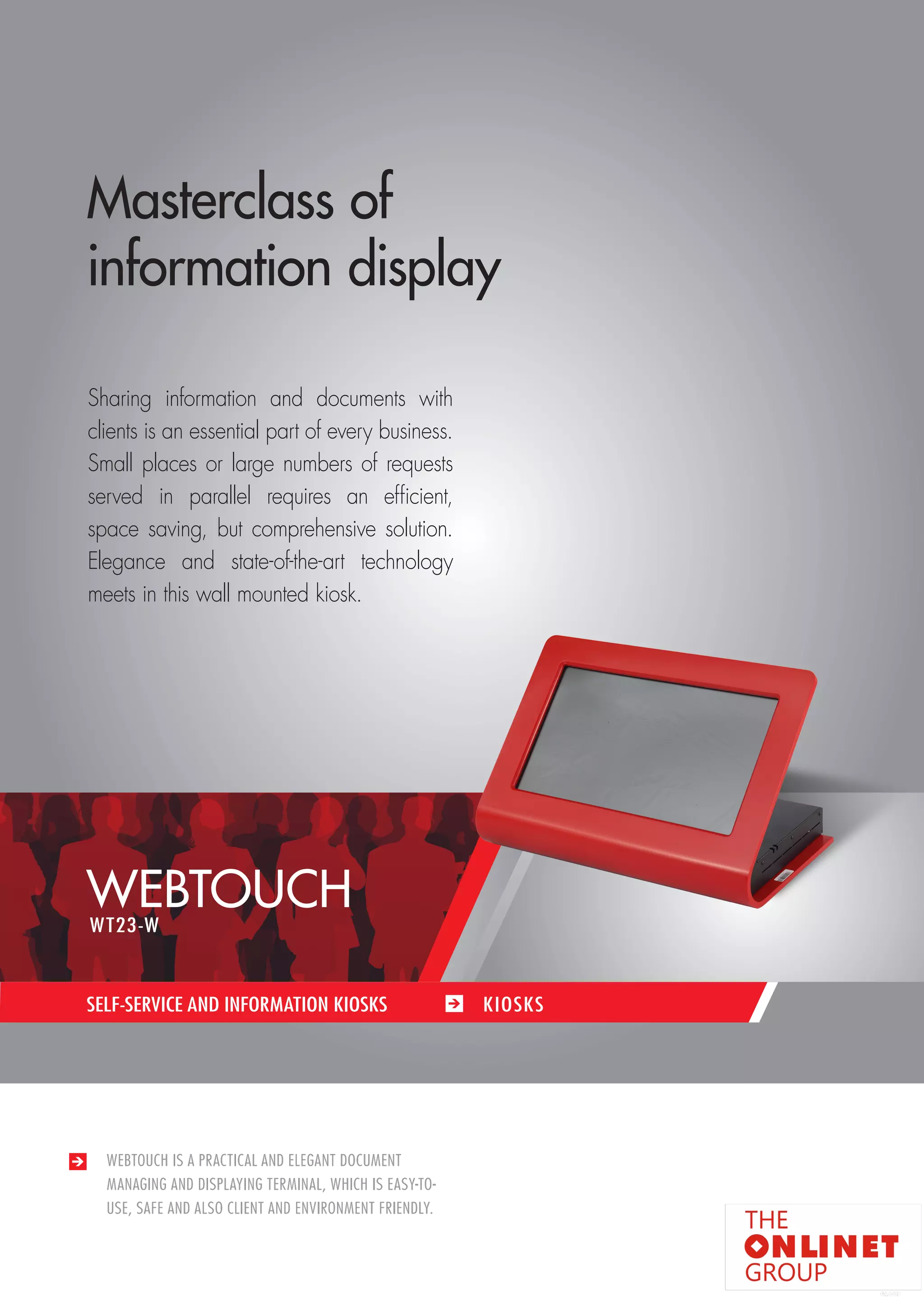 71 
SELF-SERVICE AND INFORMATION KIOSKS / KIOSKS 
WEBTOUCH IS A PRACTICAL AND ELEGANT DOCUMENT 
MANAGING AND DISPLAYING TERMINAL, WHICH IS EASY-TO-USE, 
SAFE AND ALSO CLIENT AND ENVIRONMENT FRIENDLY. 
SELF-SERVICE AND INFORMATION KIOSKS KIOSKS 
Masterclass of 
information display 
Sharing information and documents with 
clients is an essential part of every business. 
Small places or large numbers of requests 
served in parallel requires an efficient, 
space saving, but comprehensive solution. 
Elegance and state-of-the-art technology 
meets in this wall mounted kiosk. 
WEBTOUCH 
WT23-W 
 