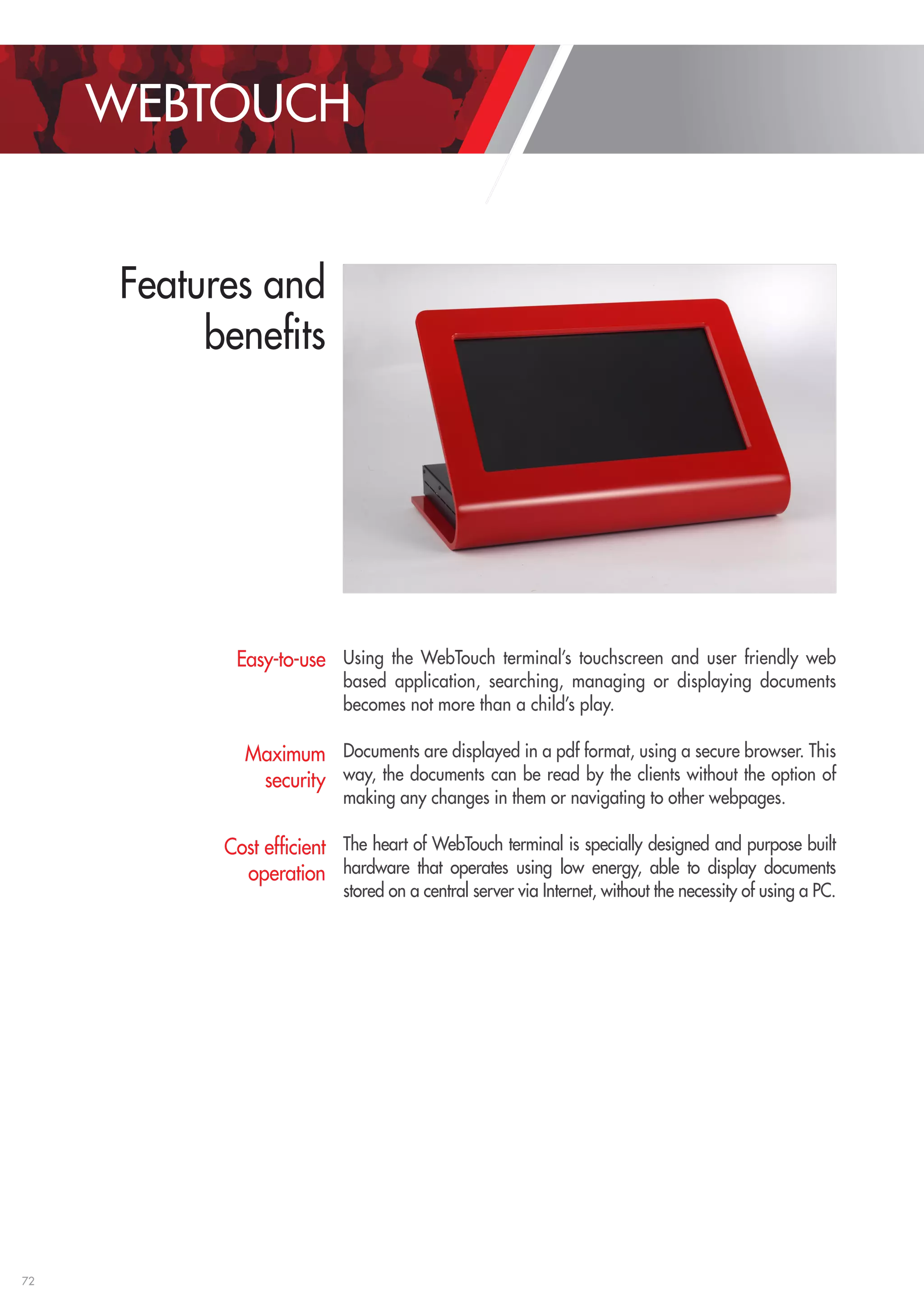 72 
Using the WebTouch terminal’s touchscreen and user friendly web 
based application, searching, managing or displaying documents 
becomes not more than a child’s play. 
Documents are displayed in a pdf format, using a secure browser. This 
way, the documents can be read by the clients without the option of 
making any changes in them or navigating to other webpages. 
The heart of WebTouch terminal is specially designed and purpose built 
hardware that operates using low energy, able to display documents 
stored on a central server via Internet, without the necessity of using a PC. 
Easy-to-use 
Maximum 
security 
Cost efficient 
operation 
WEBTOUCH 
Features and 
benefits 
 