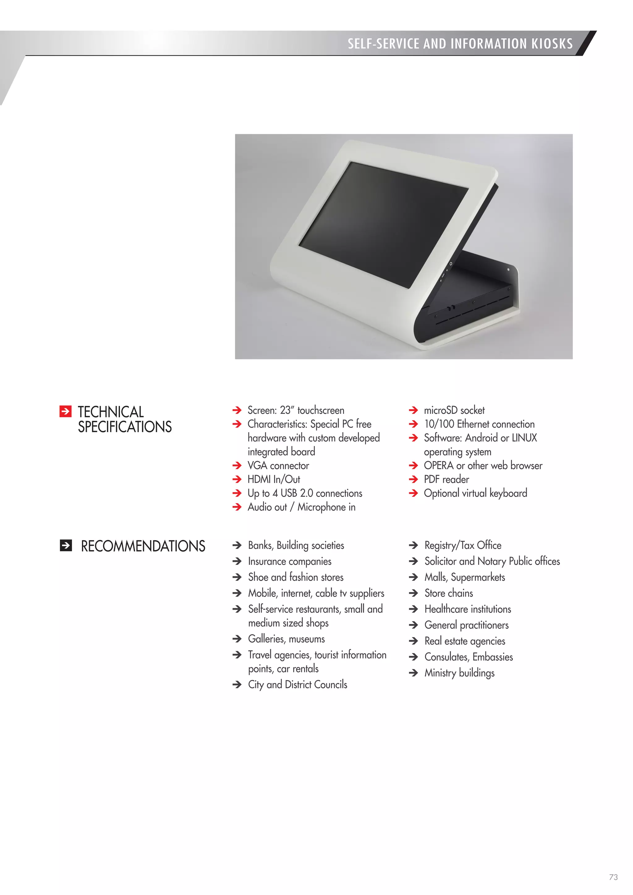 73 
RECOMMENDATIONS Banks, Building societies Insurance companies Shoe and fashion stores Mobile, internet, cable tv suppliers Self-service restaurants, small and medium sized shops Galleries, museums Travel agencies, tourist information points, car rentals City and District Councils Registry/Tax Office Solicitor and Notary Public offices Malls, Supermarkets Store chains Healthcare institutions General practitioners Real estate agencies Consulates, Embassies Ministry buildings Screen: 23” touchscreen Characteristics: Special PC free hardware with custom developed integrated board VGA connector HDMI In/Out Up to 4 USB 2.0 connections Audio out / Microphone in microSD socket 10/100 Ethernet connection Software: Android or LINUX operating system OPERA or other web browser PDF reader Optional virtual keyboard 
TECHNICAL 
SPECIFICATIONS 
SELF-SERVICE AND INFORMATION KIOSKS  
