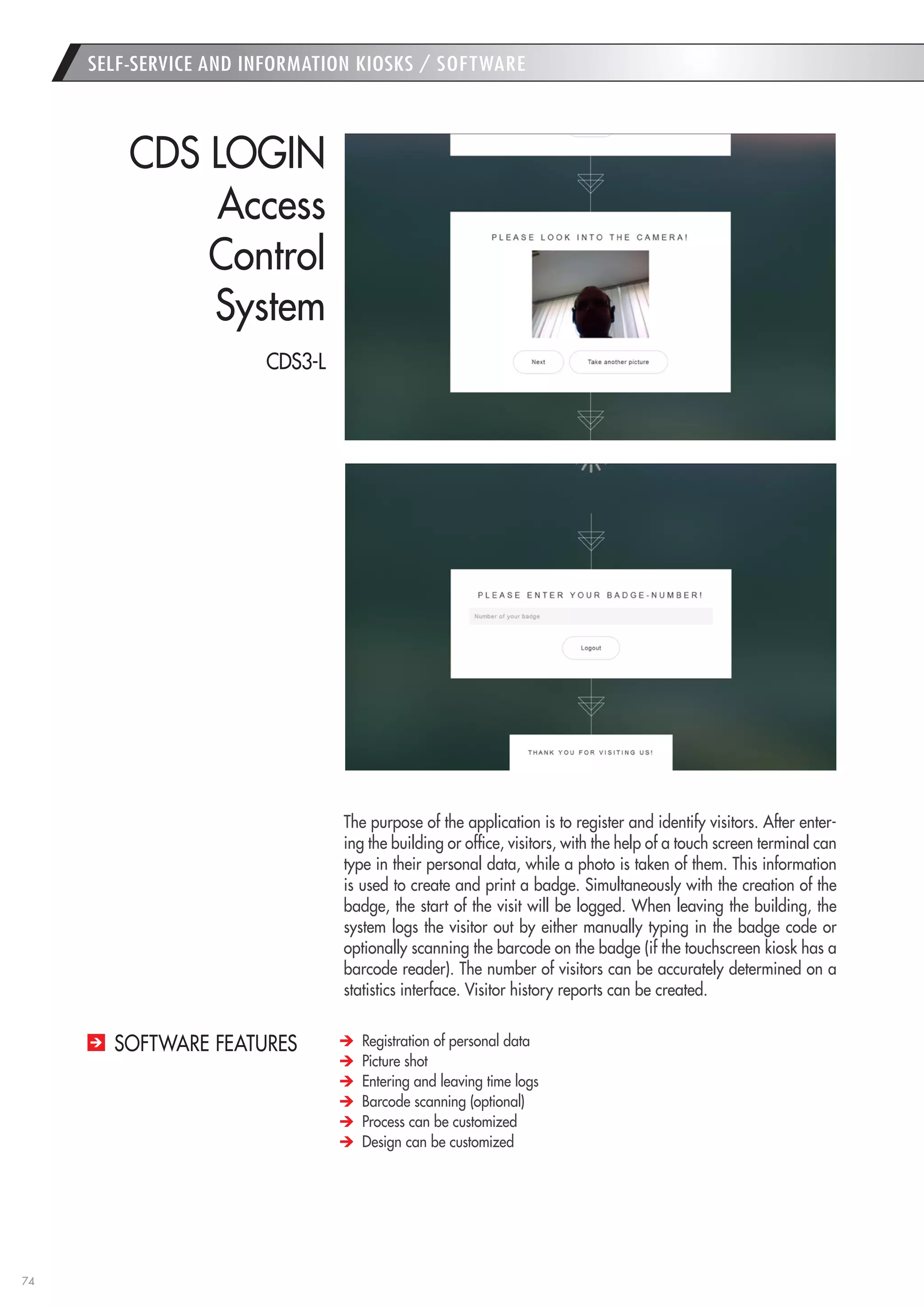 74 
The purpose of the application is to register and identify visitors. After entering the building or office, visitors, with the help of a touch screen terminal can type in their personal data, while a photo is taken of them. This information is used to create and print a badge. Simultaneously with the creation of the badge, the start of the visit will be logged. When leaving the building, the system logs the visitor out by either manually typing in the badge code or optionally scanning the barcode on the badge (if the touchscreen kiosk has a barcode reader). The number of visitors can be accurately determined on a statistics interface. Visitor history reports can be created. 
CDS LOGIN 
Access 
Control 
System Registration of personal data Picture shot Entering and leaving time logs Barcode scanning (optional) Process can be customized Design can be customized 
SOFTWARE FEATURES 
SELF-SERVICE AND INFORMATION KIOSKS / SOFTWARE 
CDS3-L  