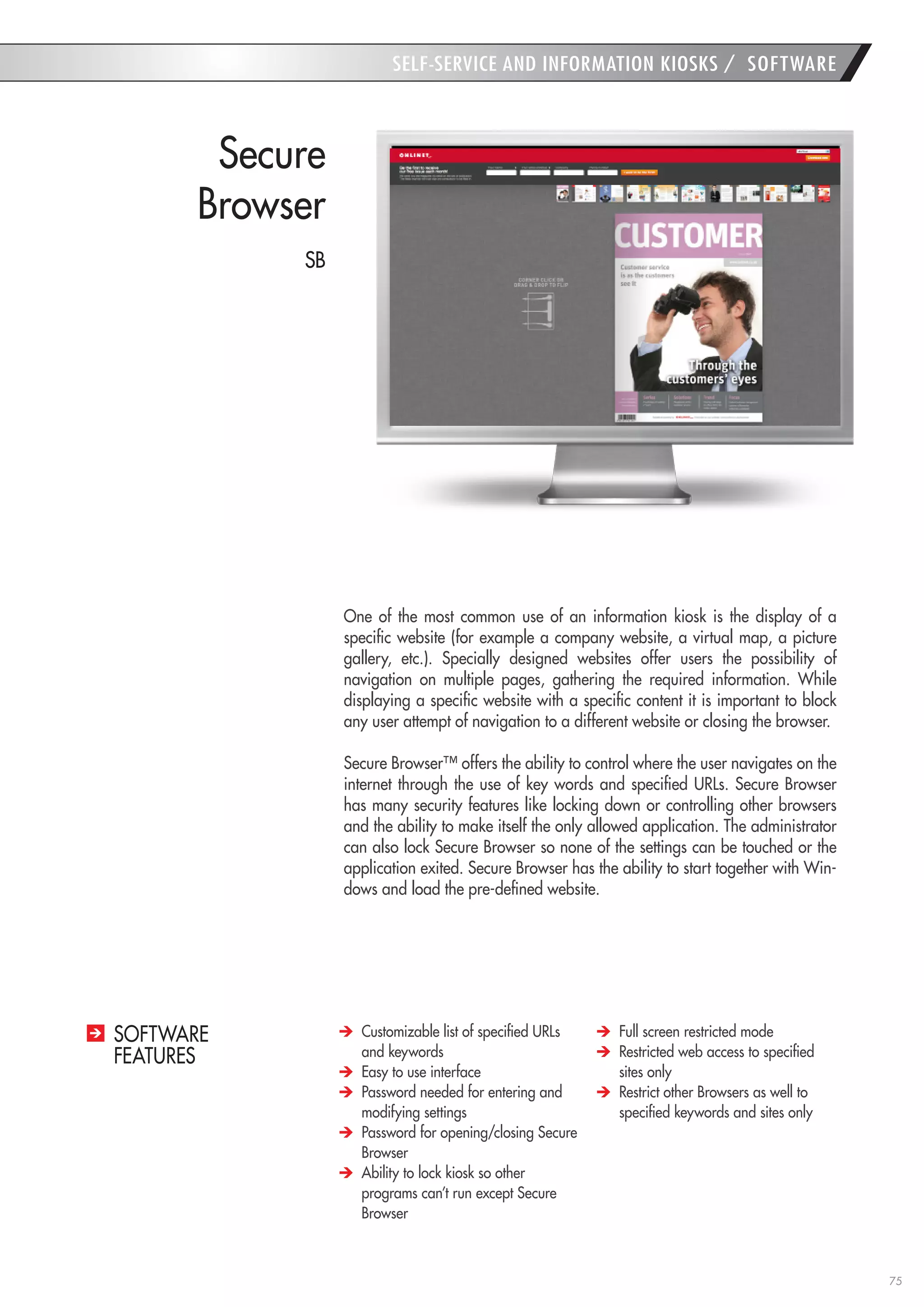 75 
SELF-SERVICE AND INFORMATION KIOSKS / SOFTWARE 
Secure 
Browser 
One of the most common use of an information kiosk is the display of a specific website (for example a company website, a virtual map, a picture gallery, etc.). Specially designed websites offer users the possibility of navigation on multiple pages, gathering the required information. While displaying a specific website with a specific content it is important to block any user attempt of navigation to a different website or closing the browser. 
Secure Browser™ offers the ability to control where the user navigates on the internet through the use of key words and specified URLs. Secure Browser has many security features like locking down or controlling other browsers and the ability to make itself the only allowed application. The administrator can also lock Secure Browser so none of the settings can be touched or the application exited. Secure Browser has the ability to start together with Windows and load the pre-defined website. Customizable list of specified URLs and keywords Easy to use interface Password needed for entering and modifying settings Password for opening/closing Secure Browser Ability to lock kiosk so other programs can’t run except Secure Browser Full screen restricted mode Restricted web access to specified sites only Restrict other Browsers as well to specified keywords and sites only 
SOFTWARE 
FEATURES 
SB  