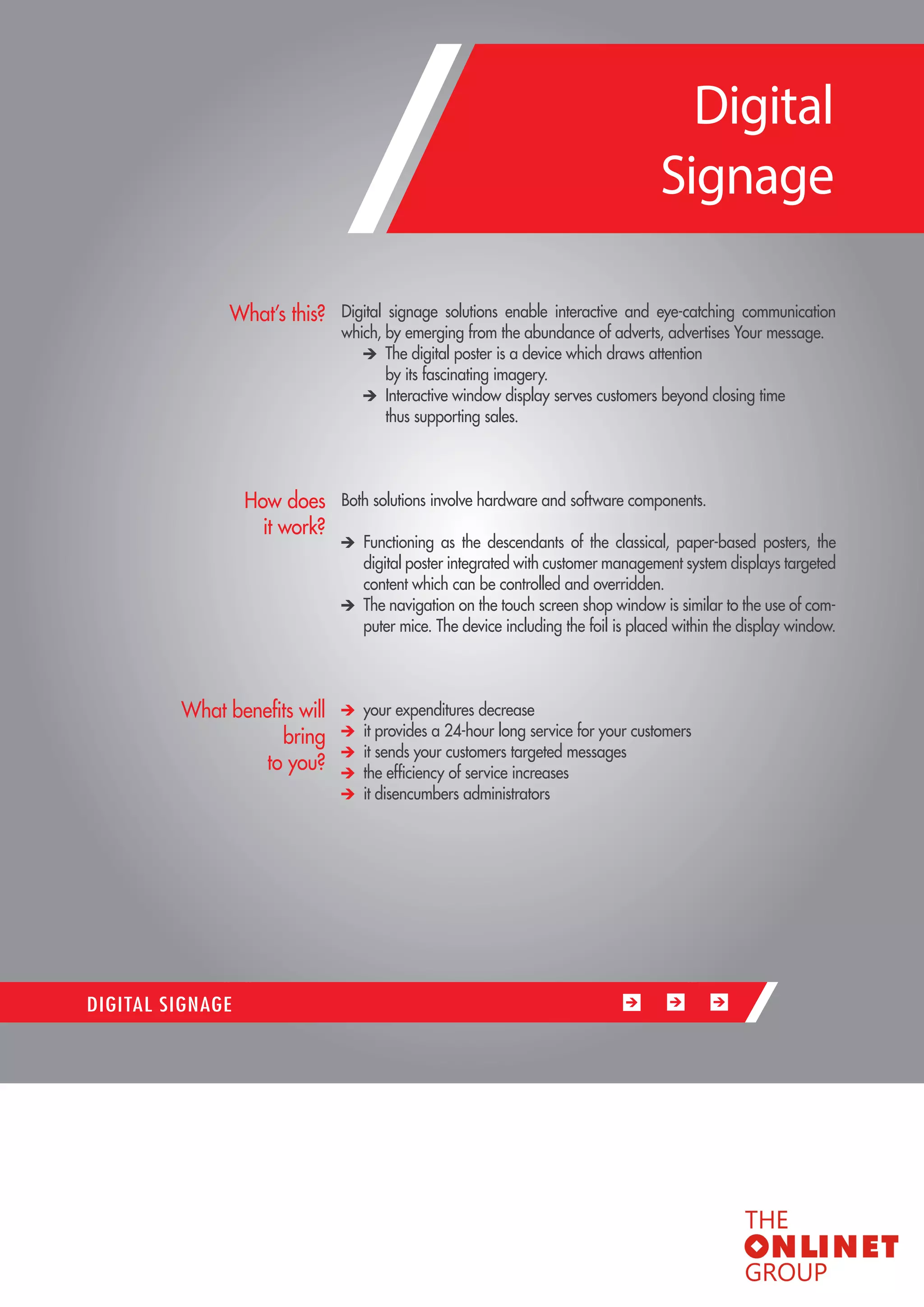 77 
Digital signage solutions enable interactive and eye-catching communication which, by emerging from the abundance of adverts, advertises Your message. The digital poster is a device which draws attention 
by its fascinating imagery. Interactive window display serves customers beyond closing time 
thus supporting sales. 
Both solutions involve hardware and software components. Functioning as the descendants of the classical, paper-based posters, the digital poster integrated with customer management system displays targeted content which can be controlled and overridden. The navigation on the touch screen shop window is similar to the use of computer mice. The device including the foil is placed within the display window. your expenditures decrease it provides a 24-hour long service for your customers it sends your customers targeted messages the efficiency of service increases it disencumbers administrators 
What’s this? 
How does 
it work? 
What benefits will bring 
to you? 
DIGITAL SIGNAGE 
Digital 
Signage  