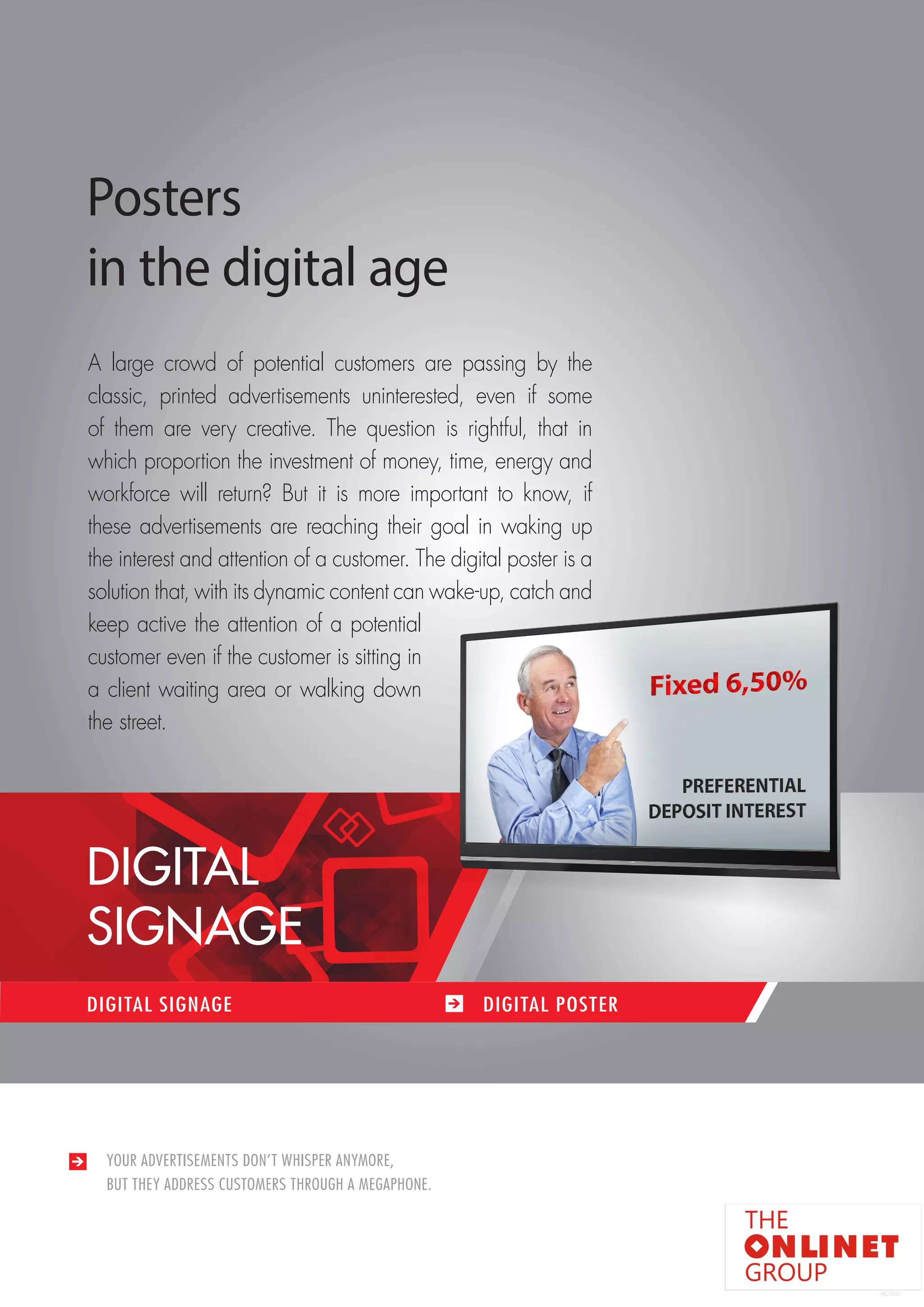 79 
YOUR ADVERTISEMENTS DON’T WHISPER ANYMORE, 
BUT THEY ADDRESS CUSTOMERS THROUGH A MEGAPHONE. 
DIGITAL SIGNAGE DIGITAL POSTER 
Posters 
in the digital age 
A large crowd of potential customers are passing by the 
classic, printed advertisements uninterested, even if some 
of them are very creative. The question is rightful, that in 
which proportion the investment of money, time, energy and 
workforce will return? But it is more important to know, if 
these advertisements are reaching their goal in waking up 
the interest and attention of a customer. The digital poster is a 
solution that, with its dynamic content can wake-up, catch and 
keep active the attention of a potential 
customer even if the customer is sitting in 
a client waiting area or walking down 
the street. 
DIGITAL 
SIGNAGE 
 