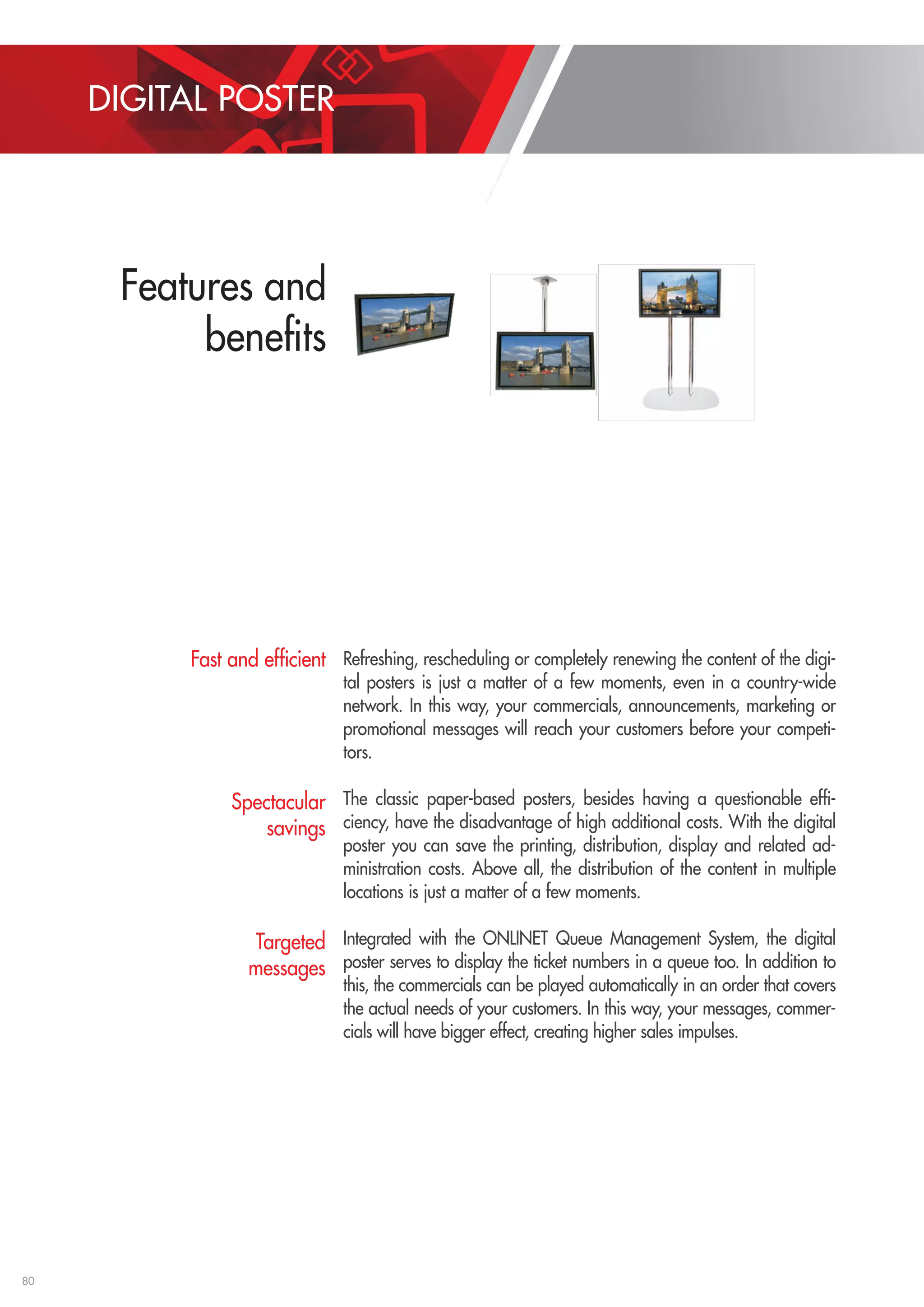80 
Refreshing, rescheduling or completely renewing the content of the digi-tal 
posters is just a matter of a few moments, even in a country-wide 
network. In this way, your commercials, announcements, marketing or 
promotional messages will reach your customers before your competi-tors. 
The classic paper-based posters, besides having a questionable effi-ciency, 
have the disadvantage of high additional costs. With the digital 
poster you can save the printing, distribution, display and related ad-ministration 
costs. Above all, the distribution of the content in multiple 
locations is just a matter of a few moments. 
Integrated with the ONLINET Queue Management System, the digital 
poster serves to display the ticket numbers in a queue too. In addition to 
this, the commercials can be played automatically in an order that covers 
the actual needs of your customers. In this way, your messages, commer-cials 
will have bigger effect, creating higher sales impulses. 
Fast and efficient 
Spectacular 
savings 
Targeted 
messages 
DIGITAL POSTER 
Egyedi méretek, külön kérésre rendelhetõk. ** Bizonyos feltételek figyelembevételével 
Aluminum profilos burkolattal 
Fakerettel 
Falra szerelt Menyezetrõl lógatott 
Digitális plakát 
Falra szerelt, talpon álló és mennyezetrõl lógatott 
PC videóformátumok (videólejátszás) 
PC képformátumok (képlejátszás) 
Animált prezentációk 
Közvetlen VHS/DVD/Bluray lejátszás (HD minõségben is)** 
TV csatornák megjelenítése** 
Legutóbbi 3-5 hívószám megjelenítése 
Új hívás megjelenítése külön ablakban 
Figyelemfelkeltõ hangjelzés híváskor 
Akár 4 különálló, futó szövegsáv megjelenítése 
Saját logó, arculat, szín, betûkészlet használata 
Változatok: 
Lejátszható formátumok: 
Ügyfélhívó integráció esetén: 
Talpon álló 
Váltsa valóra 
álmait! 
Akciós diákhitelek Aug.31-ig 
Részletekért érdeklõdõjön bankfiókunkban! 
NAVIGÁTOR BANK N 
WorldTraveler UTAZÁSI IRODA 
Last minute utak már 19.900 Ft-tól! 
Kérje részletes tájékoztatónkat boltunkban! 
REDAPPLE N Y E L V I S K O L A 
Korai szüret akció! 
20% minden új hallgatónak Szept.10-ig! 
Features and 
benefits 
 