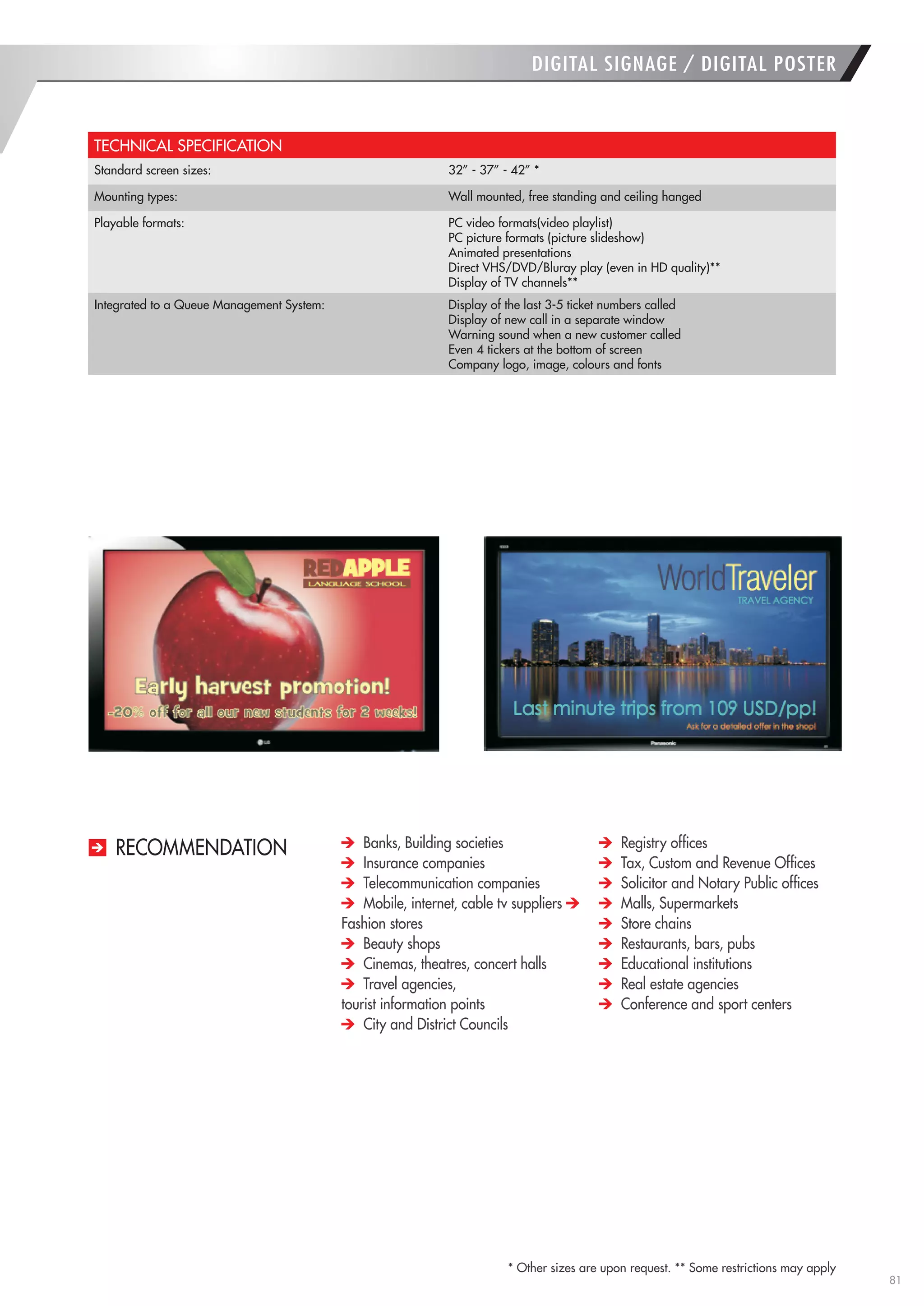 81 
RECOMMENDATION 
* Other sizes are upon request. ** Some restrictions may apply 
TECHNICAL SPECIFICATION 
Standard screen sizes: 
32” - 37” - 42” * 
Mounting types: 
Wall mounted, free standing and ceiling hanged 
Playable formats: 
PC video formats(video playlist) 
PC picture formats (picture slideshow) 
Animated presentations 
Direct VHS/DVD/Bluray play (even in HD quality)** 
Display of TV channels** 
Integrated to a Queue Management System: 
Display of the last 3-5 ticket numbers called 
Display of new call in a separate window 
Warning sound when a new customer called 
Even 4 tickers at the bottom of screen 
Company logo, image, colours and fonts 
DIGITAL SIGNAGE / DIGITAL POSTER Banks, Building societies Insurance companies Telecommunication companies Mobile, internet, cable tv suppliers Fashion stores Beauty shops Cinemas, theatres, concert halls Travel agencies, 
tourist information points City and District Councils Registry offices Tax, Custom and Revenue Offices Solicitor and Notary Public offices Malls, Supermarkets Store chains Restaurants, bars, pubs Educational institutions Real estate agencies Conference and sport centers  