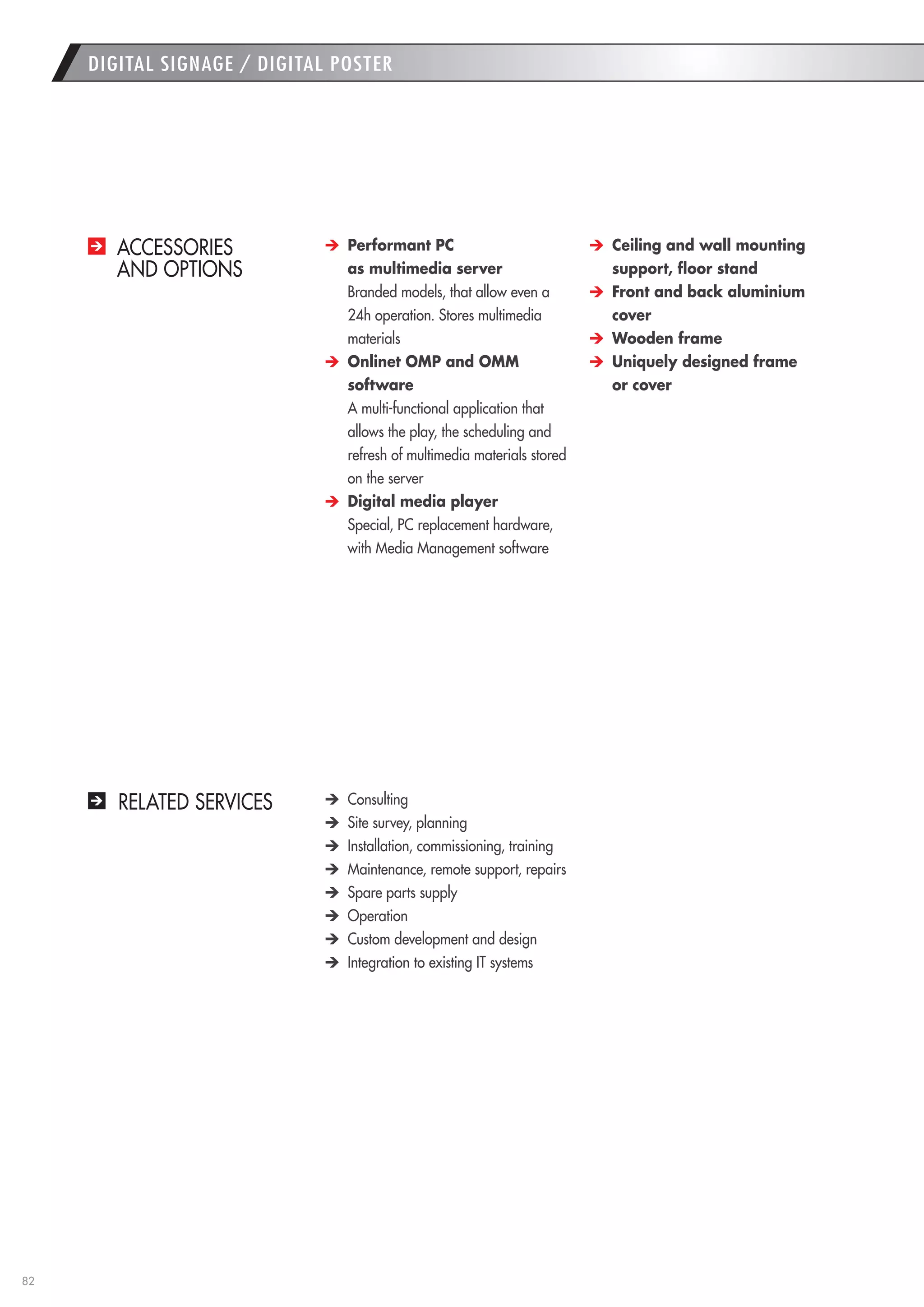 82 
DIGITAL SIGNAGE / DIGITAL POSTER 
ACCESSORIES 
AND OPTIONS Performant PC 
as multimedia server 
Branded models, that allow even a 24h operation. Stores multimedia materials Onlinet OMP and OMM 
software 
A multi-functional application that allows the play, the scheduling and refresh of multimedia materials stored on the server Digital media player 
Special, PC replacement hardware, with Media Management software Ceiling and wall mounting support, floor stand Front and back aluminium cover Wooden frame Uniquely designed frame 
or cover 
RELATED SERVICES Consulting Site survey, planning Installation, commissioning, training Maintenance, remote support, repairs Spare parts supply Operation Custom development and design Integration to existing IT systems  