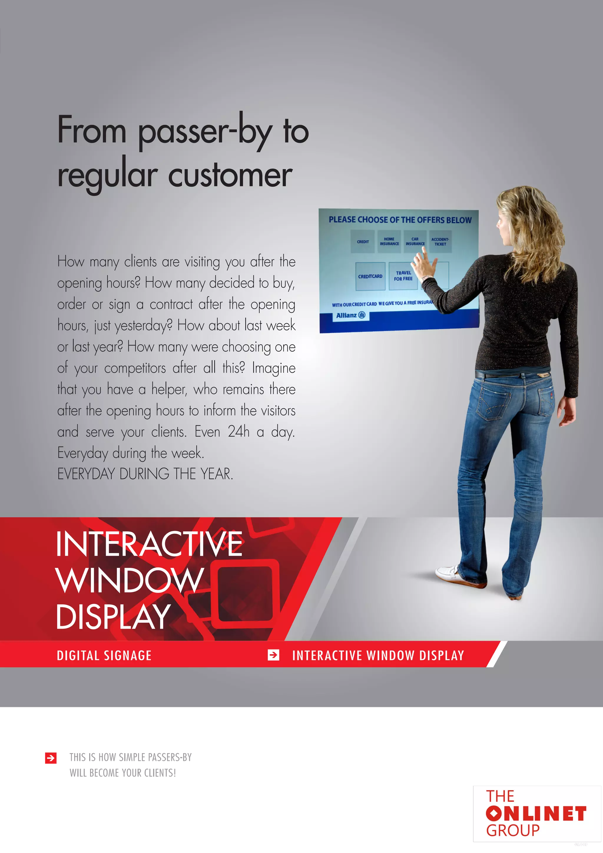 83 
THIS IS HOW SIMPLE PASSERS-BY 
WILL BECOME YOUR CLIENTS! 
From passer-by to 
regular customer 
How many clients are visiting you after the 
opening hours? How many decided to buy, 
order or sign a contract after the opening 
hours, just yesterday? How about last week 
or last year? How many were choosing one 
of your competitors after all this? Imagine 
that you have a helper, who remains there 
after the opening hours to inform the visitors 
and serve your clients. Even 24h a day. 
Everyday during the week. 
EVERYDAY DURING THE YEAR. 
DIGITAL SIGNAGE INTERACTIVE WINDOW DISPLAY 
INTERACTIVE 
WINDOW 
DISPLAY 
 