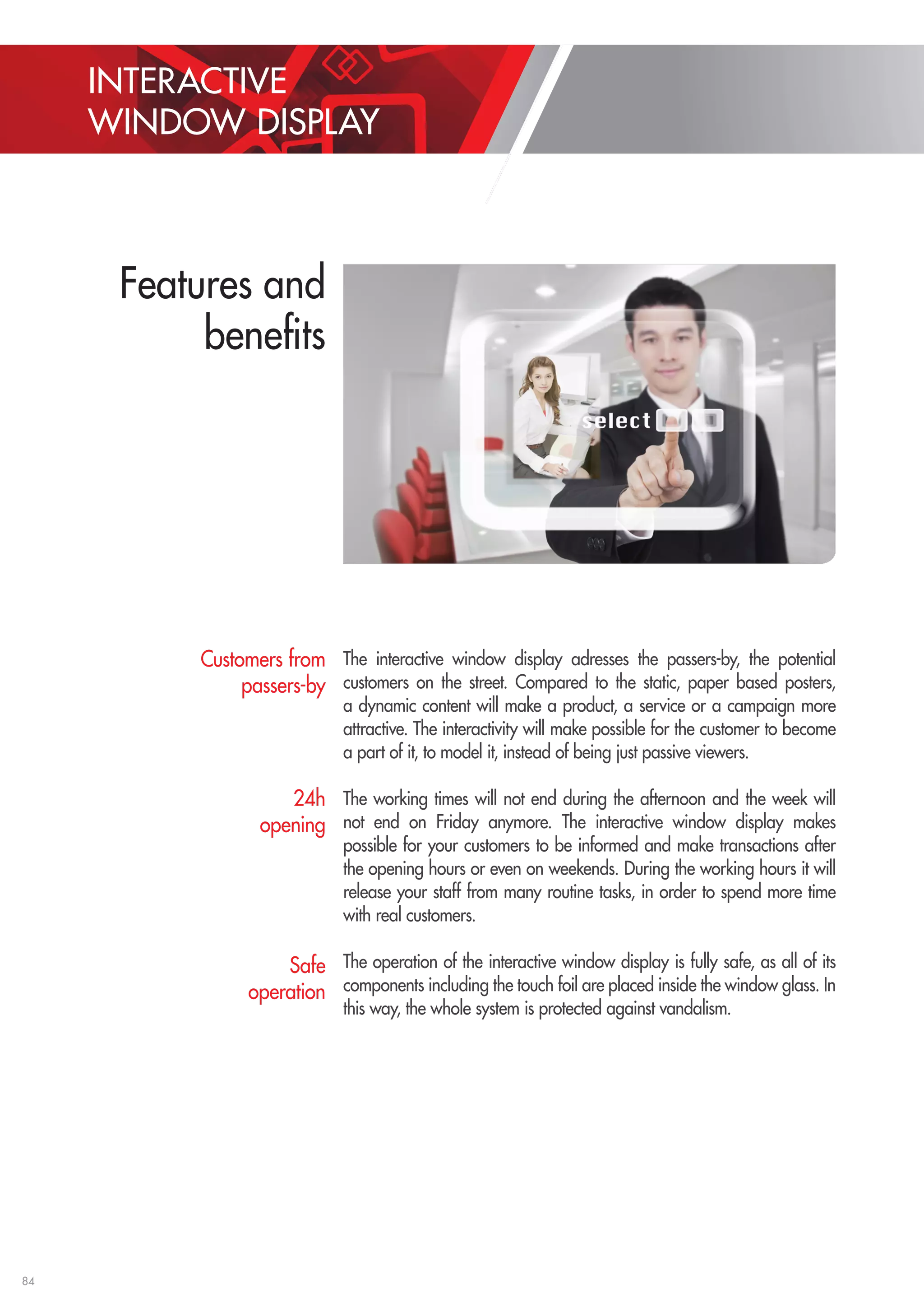 84 
The interactive window display adresses the passers-by, the potential 
customers on the street. Compared to the static, paper based posters, 
a dynamic content will make a product, a service or a campaign more 
attractive. The interactivity will make possible for the customer to become 
a part of it, to model it, instead of being just passive viewers. 
The working times will not end during the afternoon and the week will 
not end on Friday anymore. The interactive window display makes 
possible for your customers to be informed and make transactions after 
the opening hours or even on weekends. During the working hours it will 
release your staff from many routine tasks, in order to spend more time 
with real customers. 
The operation of the interactive window display is fully safe, as all of its 
components including the touch foil are placed inside the window glass. In 
this way, the whole system is protected against vandalism. 
Customers from 
passers-by 
24h 
opening 
Safe 
operation 
INTERACTIVE 
WINDOW DISPLAY 
Features and 
benefits 
 