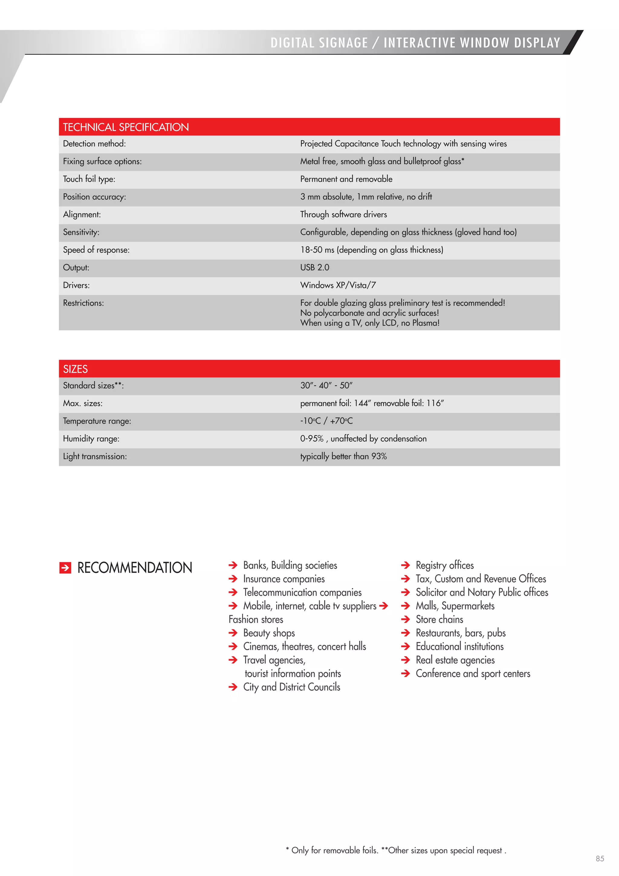 85 
RECOMMENDATION 
* Only for removable foils. **Other sizes upon special request . 
DIGITAL SIGNAGE / INTERACTIVE WINDOW DISPLAY 
TECHNICAL SPECIFICATION 
Detection method: 
Projected Capacitance Touch technology with sensing wires 
Fixing surface options: 
Metal free, smooth glass and bulletproof glass* 
Touch foil type: 
Permanent and removable 
Position accuracy: 
3 mm absolute, 1mm relative, no drift 
Alignment: 
Through software drivers 
Sensitivity: 
Configurable, depending on glass thickness (gloved hand too) 
Speed of response: 
18-50 ms (depending on glass thickness) 
Output: 
USB 2.0 
Drivers: 
Windows XP/Vista/7 
Restrictions: 
For double glazing glass preliminary test is recommended! 
No polycarbonate and acrylic surfaces! 
When using a TV, only LCD, no Plasma! 
SIZES 
Standard sizes**: 
30”- 40” - 50” 
Max. sizes: 
permanent foil: 144” removable foil: 116” 
Temperature range: 
-10oC / +70oC 
Humidity range: 
0-95% , unaffected by condensation 
Light transmission: 
typically better than 93% Banks, Building societies Insurance companies Telecommunication companies Mobile, internet, cable tv suppliers Fashion stores Beauty shops Cinemas, theatres, concert halls Travel agencies, 
tourist information points City and District Councils Registry offices Tax, Custom and Revenue Offices Solicitor and Notary Public offices Malls, Supermarkets Store chains Restaurants, bars, pubs Educational institutions Real estate agencies Conference and sport centers  