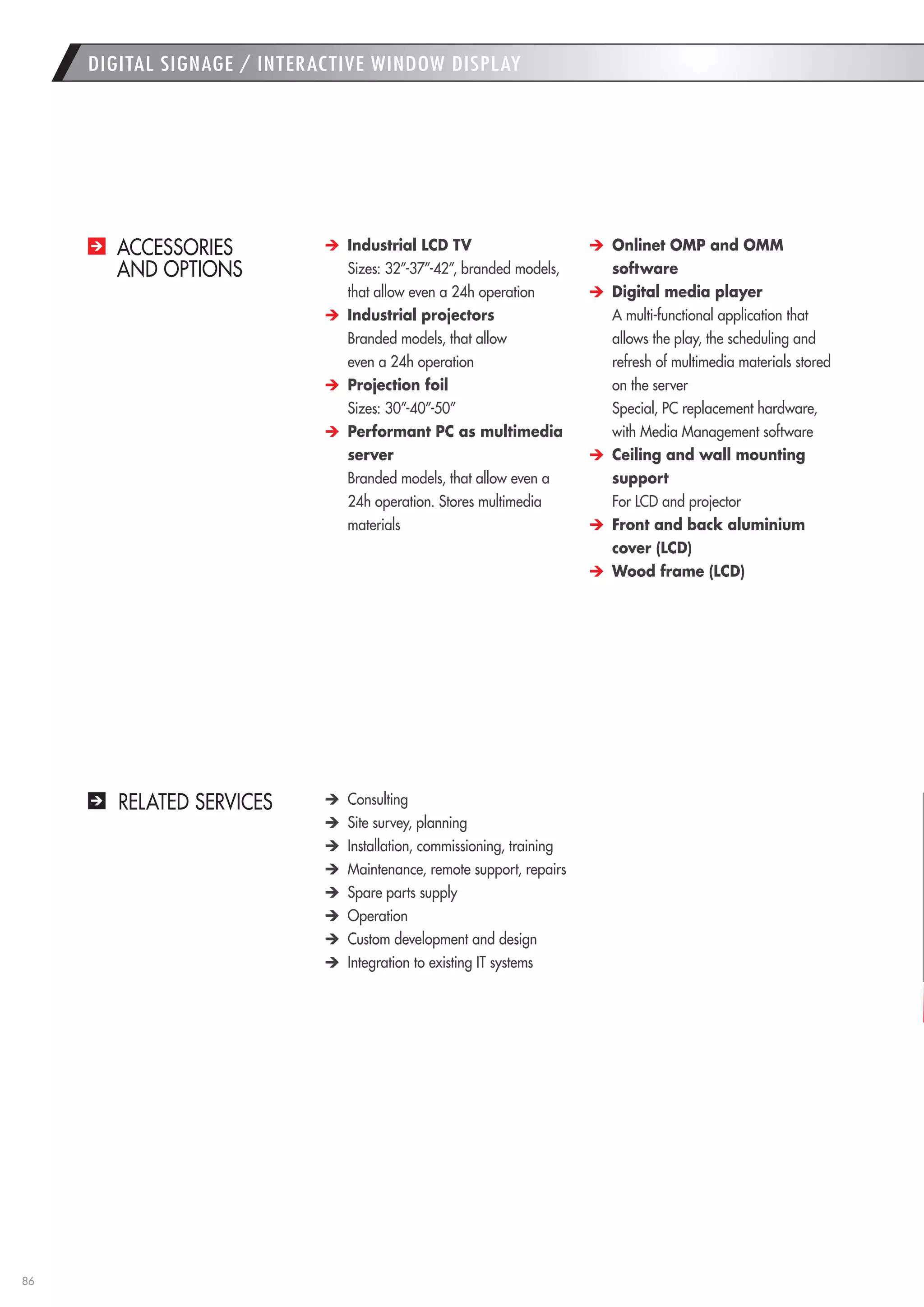 86 
DIGITAL SIGNAGE / INTERACTIVE WINDOW DISPLAY 
ACCESSORIES 
AND OPTIONS 
RELATED SERVICES Industrial LCD TV 
Sizes: 32”-37”-42”, branded models, that allow even a 24h operation Industrial projectors 
Branded models, that allow 
even a 24h operation Projection foil 
Sizes: 30”-40”-50” Performant PC as multimedia server 
Branded models, that allow even a 24h operation. Stores multimedia materials Onlinet OMP and OMM 
software Digital media player 
A multi-functional application that allows the play, the scheduling and refresh of multimedia materials stored on the server 
Special, PC replacement hardware, with Media Management software 
Ceiling and wall mounting support 
For LCD and projector 
Front and back aluminium cover (LCD) 
Wood frame (LCD) 
Consulting Site survey, planning Installation, commissioning, training Maintenance, remote support, repairs Spare parts supply Operation Custom development and design Integration to existing IT systems  