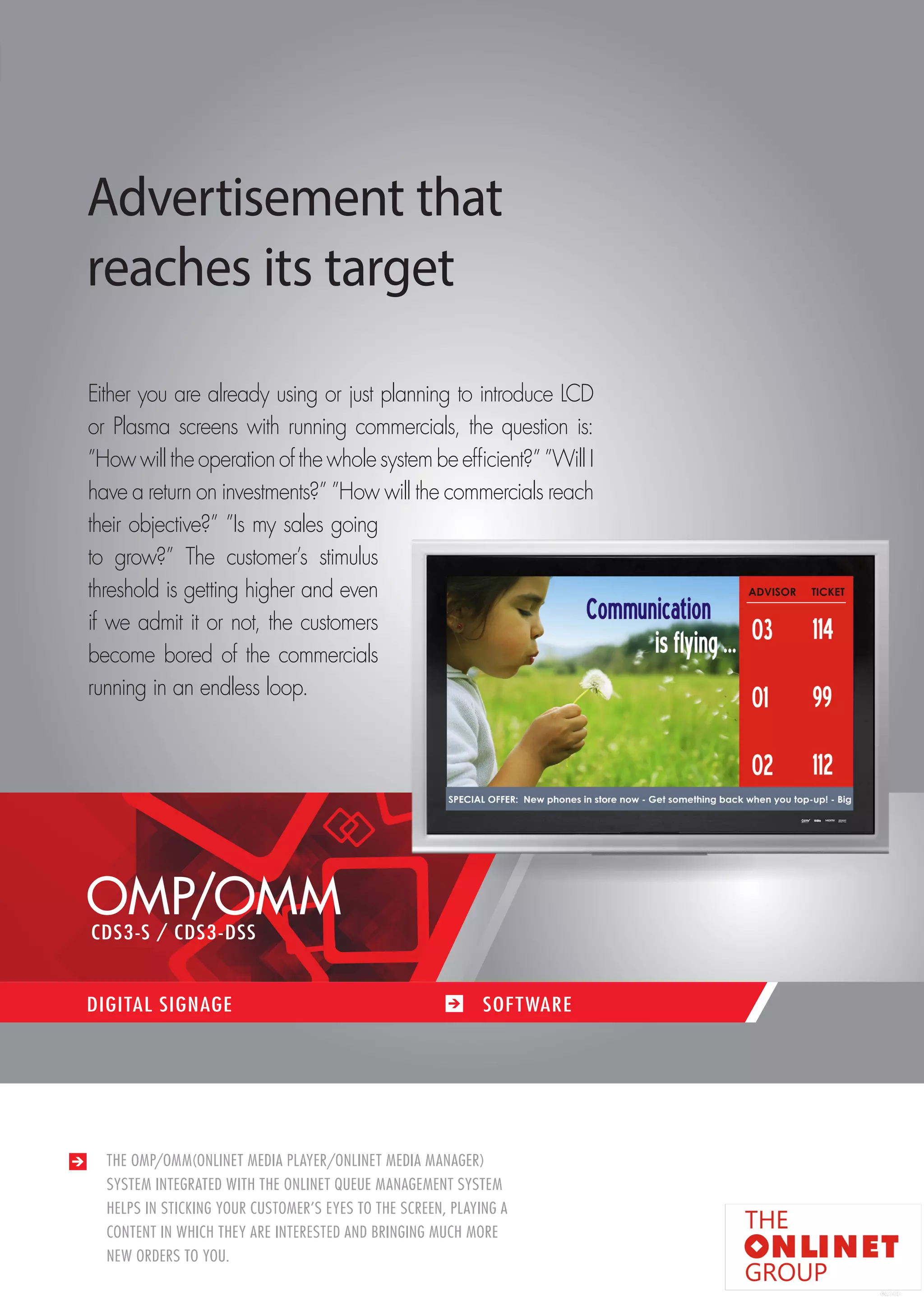 87 
THE OMP/OMM(ONLINET MEDIA PLAYER/ONLINET MEDIA MANAGER) 
SYSTEM INTEGRATED WITH THE ONLINET QUEUE MANAGEMENT SYSTEM 
HELPS IN STICKING YOUR CUSTOMER’S EYES TO THE SCREEN, PLAYING A 
CONTENT IN WHICH THEY ARE INTERESTED AND BRINGING MUCH MORE 
NEW ORDERS TO YOU. 
DIGITAL SIGNAGE SOF TWARE 
Advertisement that 
reaches its target 
Either you are already using or just planning to introduce LCD 
or Plasma screens with running commercials, the question is: 
”How will the operation of the whole system be efficient?” ”Will I 
have a return on investments?” ”How will the commercials reach 
their objective?” ”Is my sales going 
to grow?” The customer’s stimulus 
threshold is getting higher and even 
if we admit it or not, the customers 
become bored of the commercials 
running in an endless loop. 
OMP/OMM 
CDS3-S / CDS3-DSS 
 