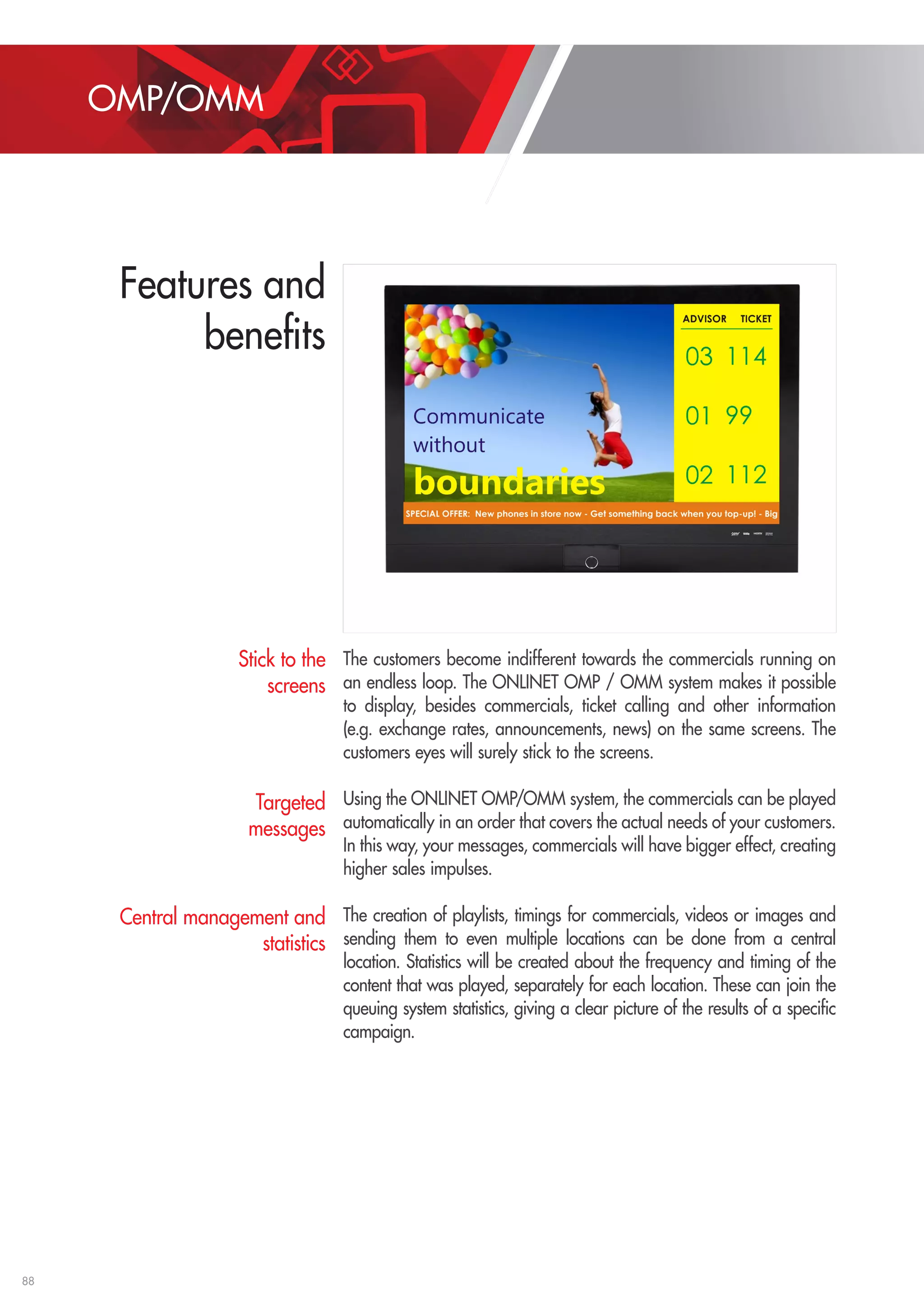 88 
The customers become indifferent towards the commercials running on 
an endless loop. The ONLINET OMP / OMM system makes it possible 
to display, besides commercials, ticket calling and other information 
(e.g. exchange rates, announcements, news) on the same screens. The 
customers eyes will surely stick to the screens. 
Using the ONLINET OMP/OMM system, the commercials can be played 
automatically in an order that covers the actual needs of your customers. 
In this way, your messages, commercials will have bigger effect, creating 
higher sales impulses. 
The creation of playlists, timings for commercials, videos or images and 
sending them to even multiple locations can be done from a central 
location. Statistics will be created about the frequency and timing of the 
content that was played, separately for each location. These can join the 
queuing system statistics, giving a clear picture of the results of a specific 
campaign. 
Stick to the 
screens 
Targeted 
messages 
Central management and 
statistics 
OMP/OMM 
Features and 
benefits 
 