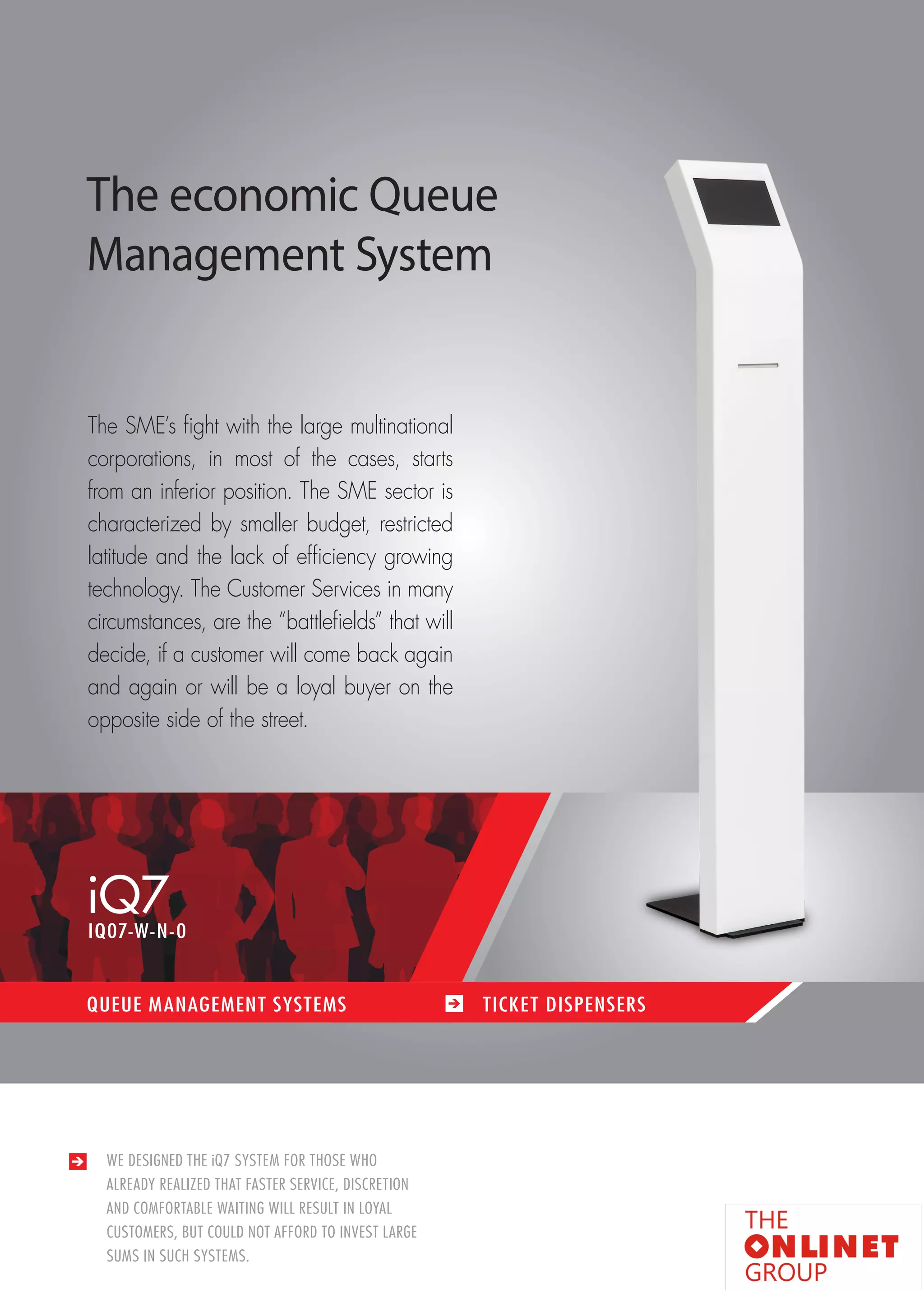 9 
iQ7 
QUEUE MANAGEMENT SYSTEMS TICKET DISPENSERS 
IQ07-W-N-0 
WE DESIGNED THE iQ7 SYSTEM FOR THOSE WHO 
ALREADY REALIZED THAT FASTER SERVICE, DISCRETION 
AND COMFORTABLE WAITING WILL RESULT IN LOYAL 
CUSTOMERS, BUT COULD NOT AFFORD TO INVEST LARGE 
SUMS IN SUCH SYSTEMS. 
The economic Queue 
Management System 
The SME’s fight with the large multinational 
corporations, in most of the cases, starts 
from an inferior position. The SME sector is 
characterized by smaller budget, restricted 
latitude and the lack of efficiency growing 
technology. The Customer Services in many 
circumstances, are the “battlefields” that will 
decide, if a customer will come back again 
and again or will be a loyal buyer on the 
opposite side of the street. 
 