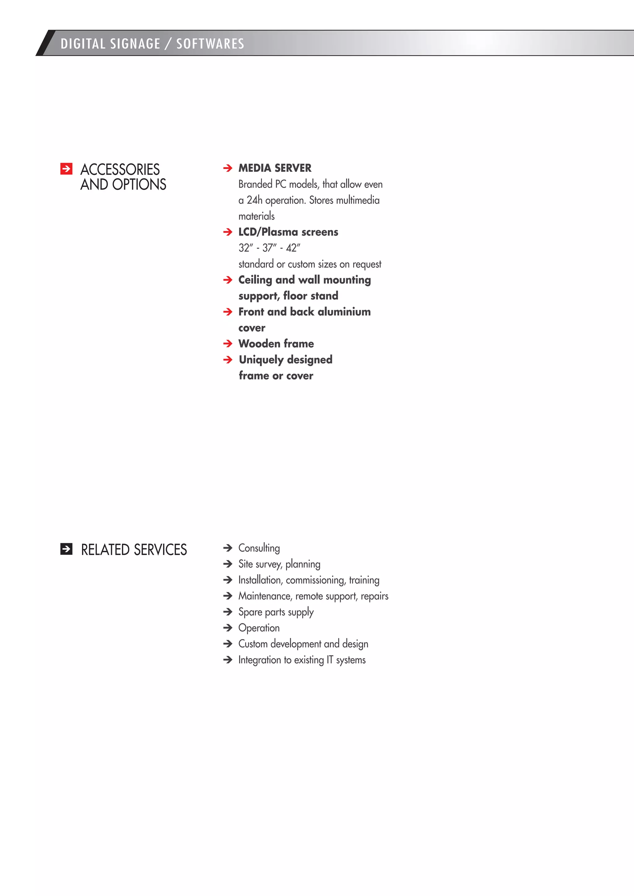 DIGITAL SIGNAGE / SOFTWARES 
ACCESSORIES 
AND OPTIONS MEDIA SERVER 
Branded PC models, that allow even a 24h operation. Stores multimedia materials LCD/Plasma screens 
32” - 37” - 42” 
standard or custom sizes on request Ceiling and wall mounting support, floor stand Front and back aluminium cover Wooden frame Uniquely designed 
frame or cover 
RELATED SERVICES Consulting Site survey, planning Installation, commissioning, training Maintenance, remote support, repairs Spare parts supply Operation Custom development and design Integration to existing IT systems  