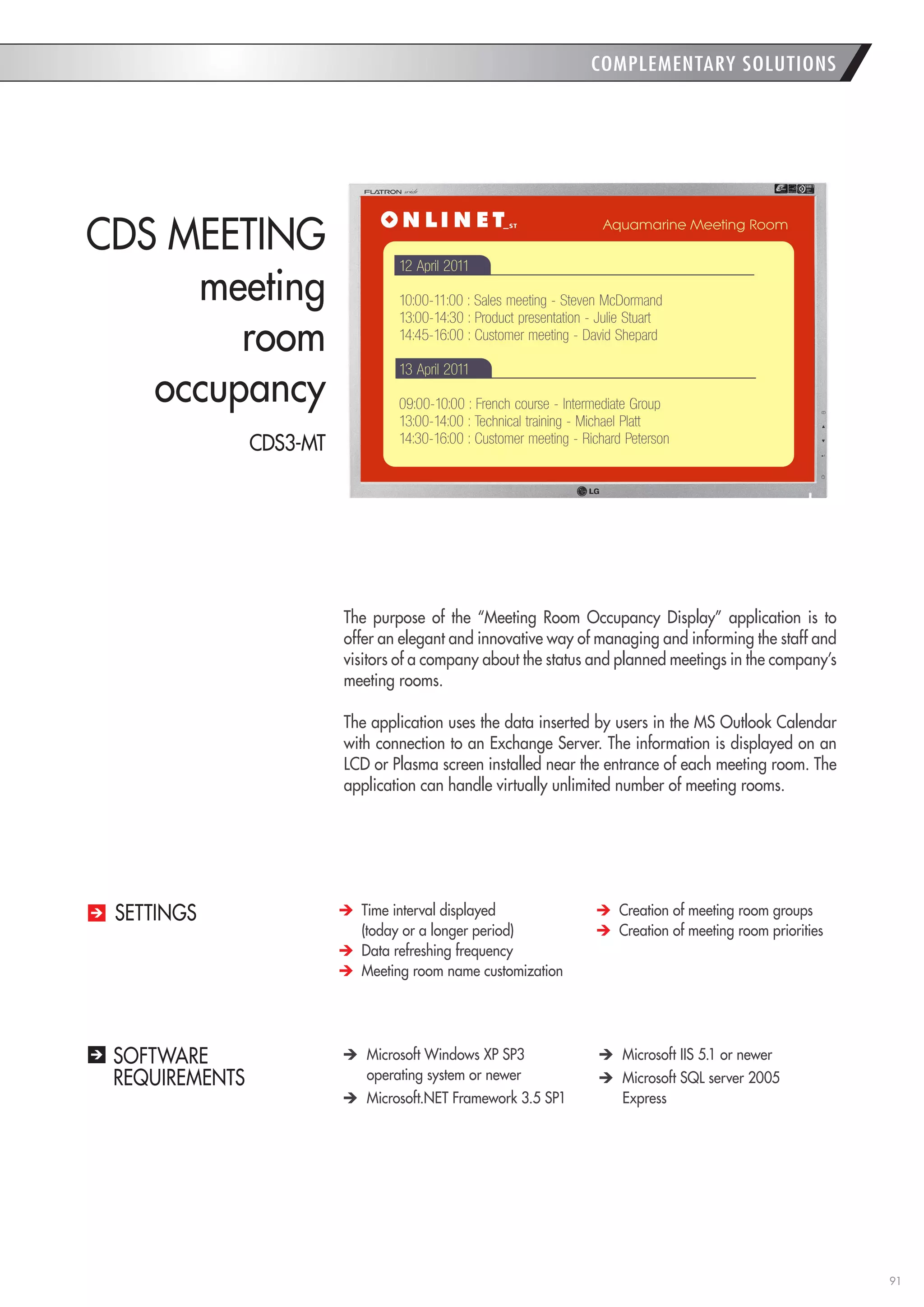 91 
COMPLEMENTARY SOLUTIONS 
SOFTWARE 
REQUIREMENTS Microsoft Windows XP SP3 
operating system or newer Microsoft.NET Framework 3.5 SP1 Microsoft IIS 5.1 or newer Microsoft SQL server 2005 
Express 
The purpose of the “Meeting Room Occupancy Display” application is to offer an elegant and innovative way of managing and informing the staff and visitors of a company about the status and planned meetings in the company’s meeting rooms. 
The application uses the data inserted by users in the MS Outlook Calendar with connection to an Exchange Server. The information is displayed on an LCD or Plasma screen installed near the entrance of each meeting room. The application can handle virtually unlimited number of meeting rooms. 
CDS MEETING 
meeting 
room 
occupancy Time interval displayed 
(today or a longer period) Data refreshing frequency Meeting room name customization Creation of meeting room groups Creation of meeting room priorities 
SETTINGS 
CDS3-MT  