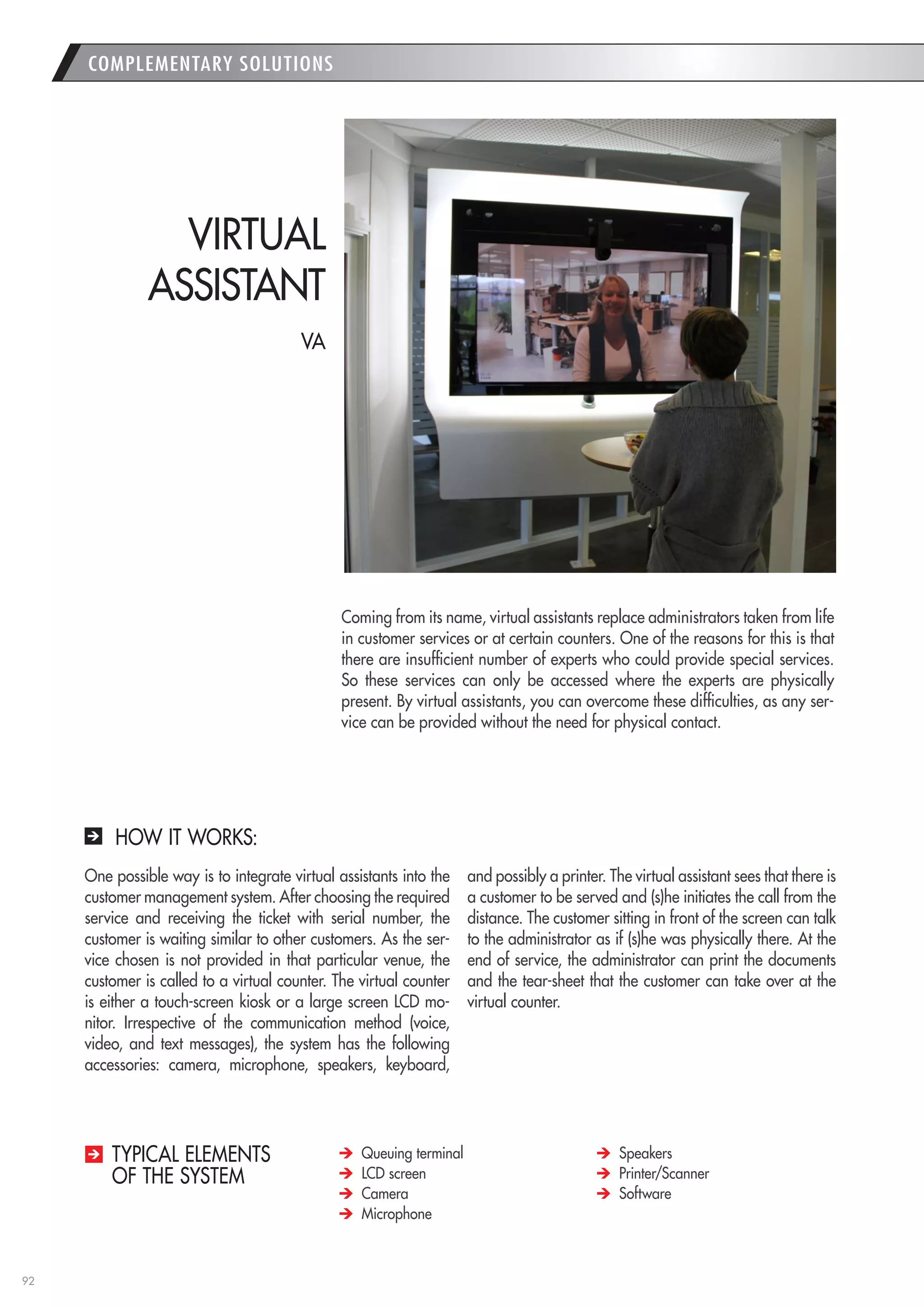92 
COMPLEMENTARY SOLUTIONS 
Coming from its name, virtual assistants replace administrators taken from life in customer services or at certain counters. One of the reasons for this is that there are insufficient number of experts who could provide special services. So these services can only be accessed where the experts are physically present. By virtual assistants, you can overcome these difficulties, as any service can be provided without the need for physical contact. 
VIRTUAL 
ASSISTANT Queuing terminal LCD screen Camera Microphone Speakers Printer/Scanner Software 
TYPICAL ELEMENTS 
OF THE SYSTEM 
HOW IT WORKS: 
One possible way is to integrate virtual assistants into the customer management system. After choosing the required service and receiving the ticket with serial number, the customer is waiting similar to other customers. As the service chosen is not provided in that particular venue, the customer is called to a virtual counter. The virtual counter is either a touch-screen kiosk or a large screen LCD monitor. Irrespective of the communication method (voice, video, and text messages), the system has the following accessories: camera, microphone, speakers, keyboard, and possibly a printer. The virtual assistant sees that there is a customer to be served and (s)he initiates the call from the distance. The customer sitting in front of the screen can talk to the administrator as if (s)he was physically there. At the end of service, the administrator can print the documents and the tear-sheet that the customer can take over at the virtual counter. 
VA  